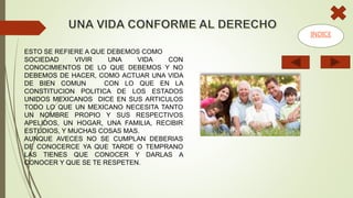 ESTO SE REFIERE A QUE DEBEMOS COMO
SOCIEDAD VIVIR UNA VIDA CON
CONOCIMIENTOS DE LO QUE DEBEMOS Y NO
DEBEMOS DE HACER, COMO ACTUAR UNA VIDA
DE BIEN COMUN CON LO QUE EN LA
CONSTITUCION POLITICA DE LOS ESTADOS
UNIDOS MEXICANOS DICE EN SUS ARTICULOS
TODO LO QUE UN MEXICANO NECESITA TANTO
UN NOMBRE PROPIO Y SUS RESPECTIVOS
APELIDOS, UN HOGAR, UNA FAMILIA, RECIBIR
ESTUDIOS, Y MUCHAS COSAS MAS.
AUNQUE AVECES NO SE CUMPLAN DEBERIAS
DE CONOCERCE YA QUE TARDE O TEMPRANO
LAS TIENES QUE CONOCER Y DARLAS A
CONOCER Y QUE SE TE RESPETEN.
INDICE
 