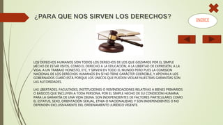 LOS DERECHOS HUMANOS SON TODOS LOS DERECHOS DE LOS QUE GOZAMOS POR EL SIMPLE
HECHO DE ESTAR VIVOS, COMO EL DERECHO A LA EDUCACIÓN, A LA LIBERTAD DE EXPRESIÓN, A LA
VIDA, A UN TRABAJO HONESTO, ETC, Y SIRVEN EN TODO EL MUNDO PERO PUES LA COMISION
NACIONAL DE LOS DERECHOS HUMANOS EN SI NO TIENE CARÁCTER COERCIBLE, Y APOYAN A LOS
GOBERNADOS CLARO ESTÁ PORQUE LOS ÚNICOS QUE PUEDEN VIOLAR NUESTRAS GARANTÍAS SON
LAS AUTORIDADES.
LAS LIBERTADES, FACULTADES, INSTITUCIONES O REIVINDICACIONES RELATIVAS A BIENES PRIMARIOS
O BÁSICOS QUE INCLUYEN A TODA PERSONA, POR EL SIMPLE HECHO DE SU CONDICIÓN HUMANA,
PARA LA GARANTÍA DE UNA VIDA DIGNA. SON INDEPENDIENTES DE FACTORES PARTICULARES COMO
EL ESTATUS, SEXO, ORIENTACIÓN SEXUAL, ETNIA O NACIONALIDAD; Y SON INDEPENDIENTES O NO
DEPENDEN EXCLUSIVAMENTE DEL ORDENAMIENTO JURÍDICO VIGENTE.
INDICE
 