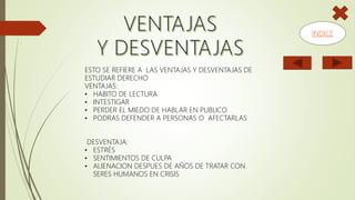 ESTO SE REFIERE A LAS VENTAJAS Y DESVENTAJAS DE
ESTUDIAR DERECHO
VENTAJAS:
• HABITO DE LECTURA
• INTESTIGAR
• PERDER EL MIEDO DE HABLAR EN PUBLICO
• PODRAS DEFENDER A PERSONAS O AFECTARLAS
DESVENTAJA:
• ESTRÉS
• SENTIMIENTOS DE CULPA
• ALIENACION DESPUES DE AÑOS DE TRATAR CON
SERES HUMANOS EN CRISIS
INDICE
 
