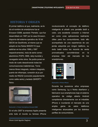 [SMARTPHONE (TELEFONO INTELIGENTE] 6 de abril de 2016
Hiram Uziel Aguilar Degivez 3
El primer teléfono al que, realmente, se le
dio el nombre de smartphone fue el
Ericsson GS88, apodado ‘Pamela’, que fue
desarrollado en 1997 por la casa Ericsson,
disponía del sistema operativo de 16 bit
GEOS de GeoWorks, el mismo que se
adoptó en los Nokia 9000/9110 (que
saldrían en los años 1996 y 1997
respectivamente), traía de serie correo
electrónico POP3, SMS, reloj mundial y
navegador entre otros. Se podía poner en
modo de vuelo desactivando todas las
comunicaciones inalámbricas. Tenía
manos libres integrado, módem integrado,
puerto de infrarrojos, conexión al pc por
medio de RS232 (conocido popularmente
como cable serie) y teclado QWERTY
físico.
Ilustración 1- Primer Smartphone Ericsson GS88
En el año 2007 la empresa Apple presenta
ante todo el mundo su famoso iPhone
revolucionando el concepto de teléfono
inteligente al añadir una pantalla táctil a
color, una excelente conexión a Internet
así como unas aplicaciones realmente
útiles para los consumidores, todo ello
acompañado de una experiencia de uso
jamás adquirida por ningún teléfono, su
éxito batió todos los records de venta
pronosticados convirtiéndose en la
empresa líder del mercado de los
smartphones.
Ilustración 2- Primer iPhone
Durante los sucesivos años empresas
como Samsung, Lg o Nokia diseñaron y
fabricaron sus smartphones bajo el sistema
operativo de código abierto Android
compitiendo directamente con el imbatible
iPhone e inundando el mercado de una
amplia gama de estos teléfonos
inteligentes alcanzables por los distintos
perfiles de consumidores.
HISTORIA Y ORIGEN
 