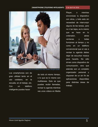 [SMARTPHONE (TELEFONO INTELIGENTE] 6 de abril de 2016
Hiram Uziel Aguilar Degivez 5
Los smartphones son de
gran utilidad tanto en el
uso cotidiano, en la
escuela, en el trabajo, etc.
Con un teléfono
inteligente puedes hacer
de todo al mismo tiempo,
o lo que es lo mismo son
multitareas. Esto es que
puedes recibir llamadas,
revisar tu agenda mientras
ves unos videos en Media
Player, o mientras
sincronizas tu dispositivo
con otros, y todo esto sin
necesidad de interrumpir
alguna de las tareas, para
no ir tan lejos, es lo mismo
que se hace en tu
ordenador, abres
ventanas y todas
funcionan al tiempo y no
como en un teléfono
convencional que si vas a
revisar tu agenda debes
dejar de escuchar música
para hacerlo. No sólo
sirven como dispositivo de
comunicación, sino que
además son un completo
organizador personal y
disponen de un sin fín de
aplicaciones disponibles
para distintas áreas de
trabajo.
Ilustración 4 - El uso de Smartphones en el trabajo ya es muy común y de gran ayuda
 