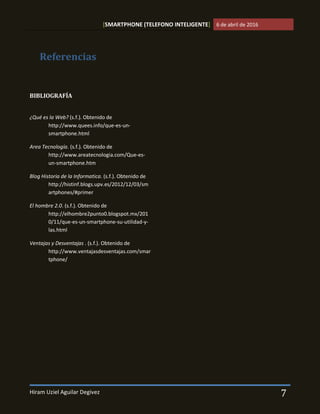 [SMARTPHONE (TELEFONO INTELIGENTE] 6 de abril de 2016
Hiram Uziel Aguilar Degivez 7
BIBLIOGRAFÍA
¿Qué es la Web? (s.f.). Obtenido de
http://www.quees.info/que-es-un-
smartphone.html
Area Tecnología. (s.f.). Obtenido de
http://www.areatecnologia.com/Que-es-
un-smartphone.htm
Blog Historia de la Informatica. (s.f.). Obtenido de
http://histinf.blogs.upv.es/2012/12/03/sm
artphones/#primer
El hombre 2.0. (s.f.). Obtenido de
http://elhombre2punto0.blogspot.mx/201
0/11/que-es-un-smartphone-su-utilidad-y-
las.html
Ventajas y Desventajas . (s.f.). Obtenido de
http://www.ventajasdesventajas.com/smar
tphone/
Referencias
 