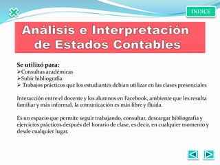 Se utilizó para:
Consultas académicas
Subir bibliografía
 Trabajos prácticos que los estudiantes debían utilizar en las clases presenciales
Interacción entre el docente y los alumnos en Facebook, ambiente que les resulta
familiar y más informal, la comunicación es más libre y fluida.
Es un espacio que permite seguir trabajando, consultar, descargar bibliografía y
ejercicios prácticos después del horario de clase, es decir, en cualquier momento y
desde cualquier lugar.
INDICE
 