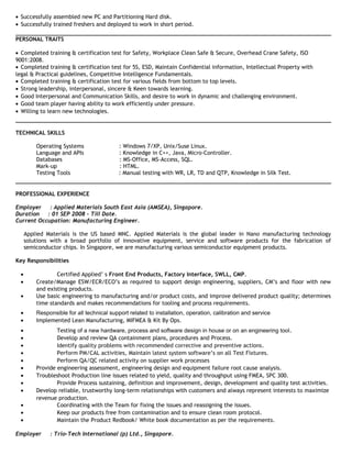 • Successfully assembled new PC and Partitioning Hard disk.
• Successfully trained freshers and deployed to work in short period.
PERSONAL TRAITS
• Completed training & certification test for Safety, Workplace Clean Safe & Secure, Overhead Crane Safety, ISO
9001:2008.
• Completed training & certification test for 5S, ESD, Maintain Confidential information, Intellectual Property with
legal & Practical guidelines, Competitive Intelligence Fundamentals.
• Completed training & certification test for various fields from bottom to top levels.
• Strong leadership, interpersonal, sincere & Keen towards learning.
• Good Interpersonal and Communication Skills, and desire to work in dynamic and challenging environment.
• Good team player having ability to work efficiently under pressure.
• Willing to learn new technologies.
TECHNICAL SKILLS
Operating Systems : Windows 7/XP, Unix/Suse Linux.
Language and APIs : Knowledge in C++, Java, Micro-Controller.
Databases : MS-Office, MS-Access, SQL.
Mark-up : HTML.
Testing Tools : Manual testing with WR, LR, TD and QTP, Knowledge in Silk Test.
PROFESSIONAL EXPERIENCE
Employer : Applied Materials South East Asia (AMSEA), Singapore.
Duration : 01 SEP 2008 – Till Date.
Current Occupation: Manufacturing Engineer.
Applied Materials is the US based MNC. Applied Materials is the global leader in Nano manufacturing technology
solutions with a broad portfolio of innovative equipment, service and software products for the fabrication of
semiconductor chips. In Singapore, we are manufacturing various semiconductor equipment products.
Key Responsibilities
• Certified Applied’ s Front End Products, Factory Interface, SWLL, CMP.
• Create/Manage ESW/ECR/ECO’s as required to support design engineering, suppliers, CM’s and floor with new
and existing products.
• Use basic engineering to manufacturing and/or product costs, and improve delivered product quality; determines
time standards and makes recommendations for tooling and process requirements.
• Responsible for all technical support related to installation, operation, calibration and service
• Implemented Lean Manufacturing, MIFMEA & Kit By Ops.
• Testing of a new hardware, process and software design in house or on an engineering tool.
• Develop and review QA containment plans, procedures and Process.
• Identify quality problems with recommended corrective and preventive actions.
• Perform PM/CAL activities, Maintain latest system software’s on all Test Fixtures.
• Perform QA/QC related activity on supplier work processes
• Provide engineering assessment, engineering design and equipment failure root cause analysis.
• Troubleshoot Production line issues related to yield, quality and throughput using FMEA, SPC 300.
• Provide Process sustaining, definition and improvement, design, development and quality test activities.
• Develop reliable, trustworthy long-term relationships with customers and always represent interests to maximize
revenue production.
• Coordinating with the Team for fixing the issues and reassigning the issues.
• Keep our products free from contamination and to ensure clean room protocol.
• Maintain the Product Redbook/ White book documentation as per the requirements.
Employer : Trio-Tech International (p) Ltd., Singapore.
 