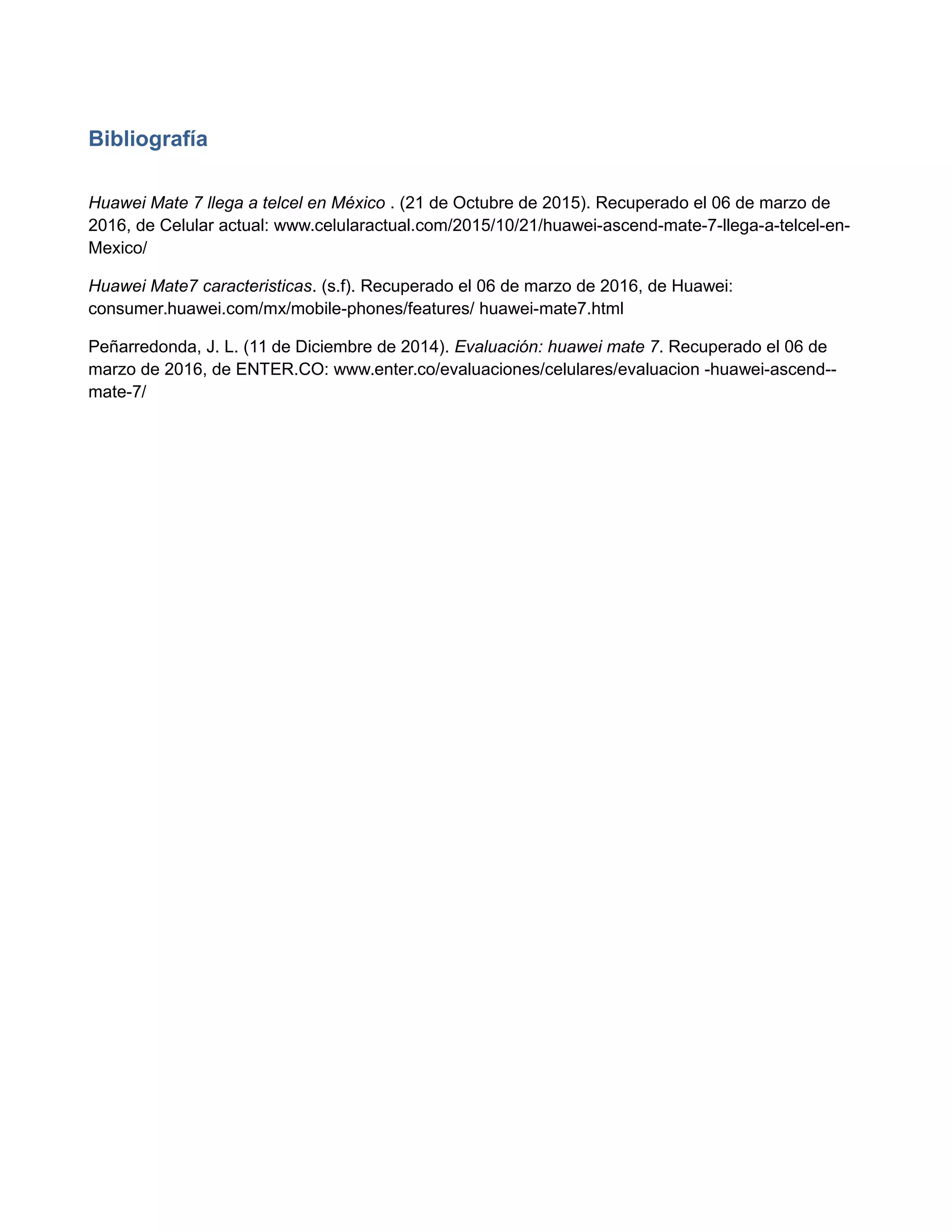 Bibliografía
Huawei Mate 7 llega a telcel en México . (21 de Octubre de 2015). Recuperado el 06 de marzo de
2016, de Celular actual: www.celularactual.com/2015/10/21/huawei-ascend-mate-7-llega-a-telcel-en-
Mexico/
Huawei Mate7 caracteristicas. (s.f). Recuperado el 06 de marzo de 2016, de Huawei:
consumer.huawei.com/mx/mobile-phones/features/ huawei-mate7.html
Peñarredonda, J. L. (11 de Diciembre de 2014). Evaluación: huawei mate 7. Recuperado el 06 de
marzo de 2016, de ENTER.CO: www.enter.co/evaluaciones/celulares/evaluacion -huawei-ascend--
mate-7/
 
