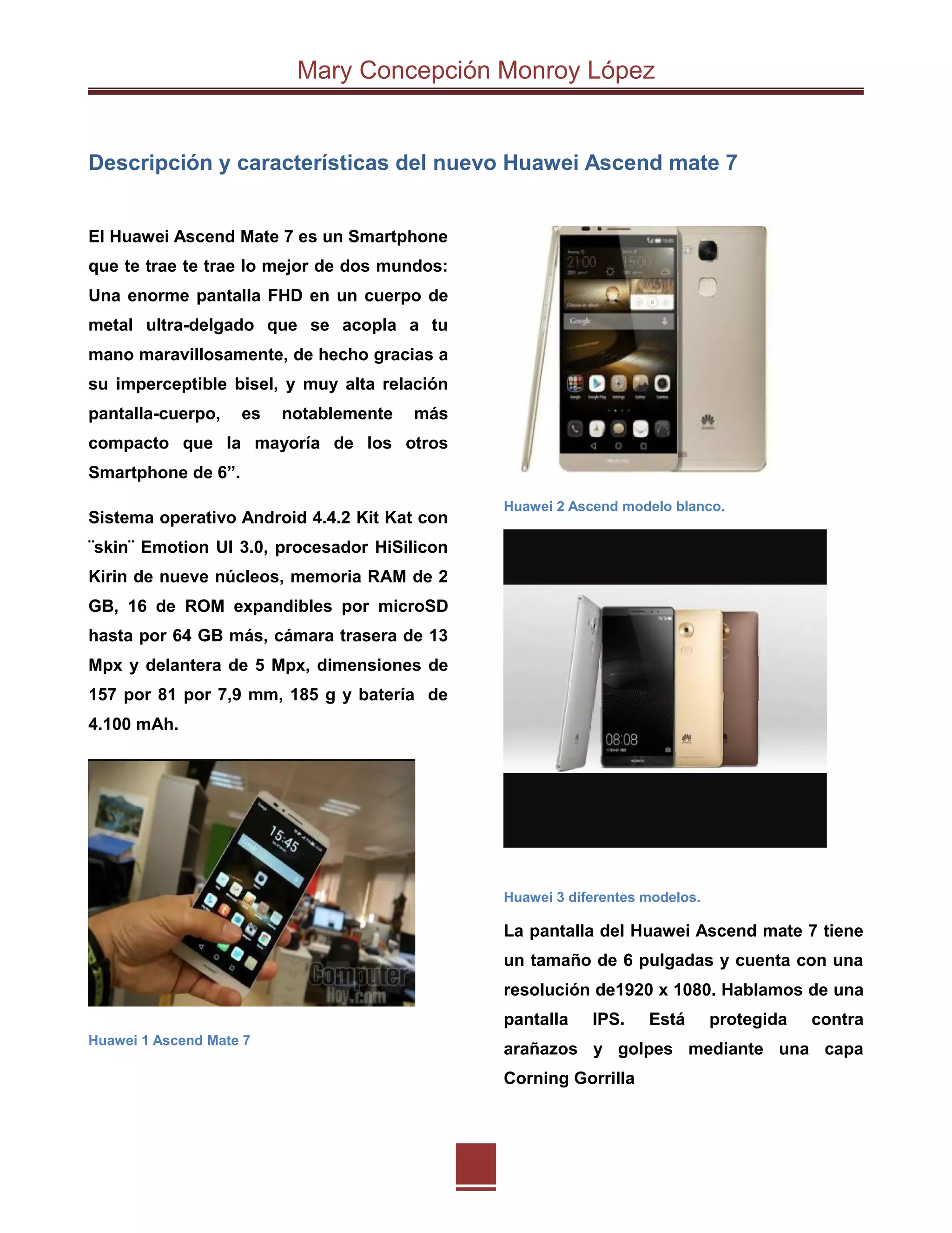 Mary Concepción Monroy López
Descripción y características del nuevo Huawei Ascend mate 7
El Huawei Ascend Mate 7 es un Smartphone
que te trae te trae lo mejor de dos mundos:
Una enorme pantalla FHD en un cuerpo de
metal ultra-delgado que se acopla a tu
mano maravillosamente, de hecho gracias a
su imperceptible bisel, y muy alta relación
pantalla-cuerpo, es notablemente más
compacto que la mayoría de los otros
Smartphone de 6”.
Sistema operativo Android 4.4.2 Kit Kat con
¨skin¨ Emotion UI 3.0, procesador HiSilicon
Kirin de nueve núcleos, memoria RAM de 2
GB, 16 de ROM expandibles por microSD
hasta por 64 GB más, cámara trasera de 13
Mpx y delantera de 5 Mpx, dimensiones de
157 por 81 por 7,9 mm, 185 g y batería de
4.100 mAh.
Huawei 1 Ascend Mate 7
Huawei 2 Ascend modelo blanco.
Huawei 3 diferentes modelos.
La pantalla del Huawei Ascend mate 7 tiene
un tamaño de 6 pulgadas y cuenta con una
resolución de1920 x 1080. Hablamos de una
pantalla IPS. Está protegida contra
arañazos y golpes mediante una capa
Corning Gorrilla
 