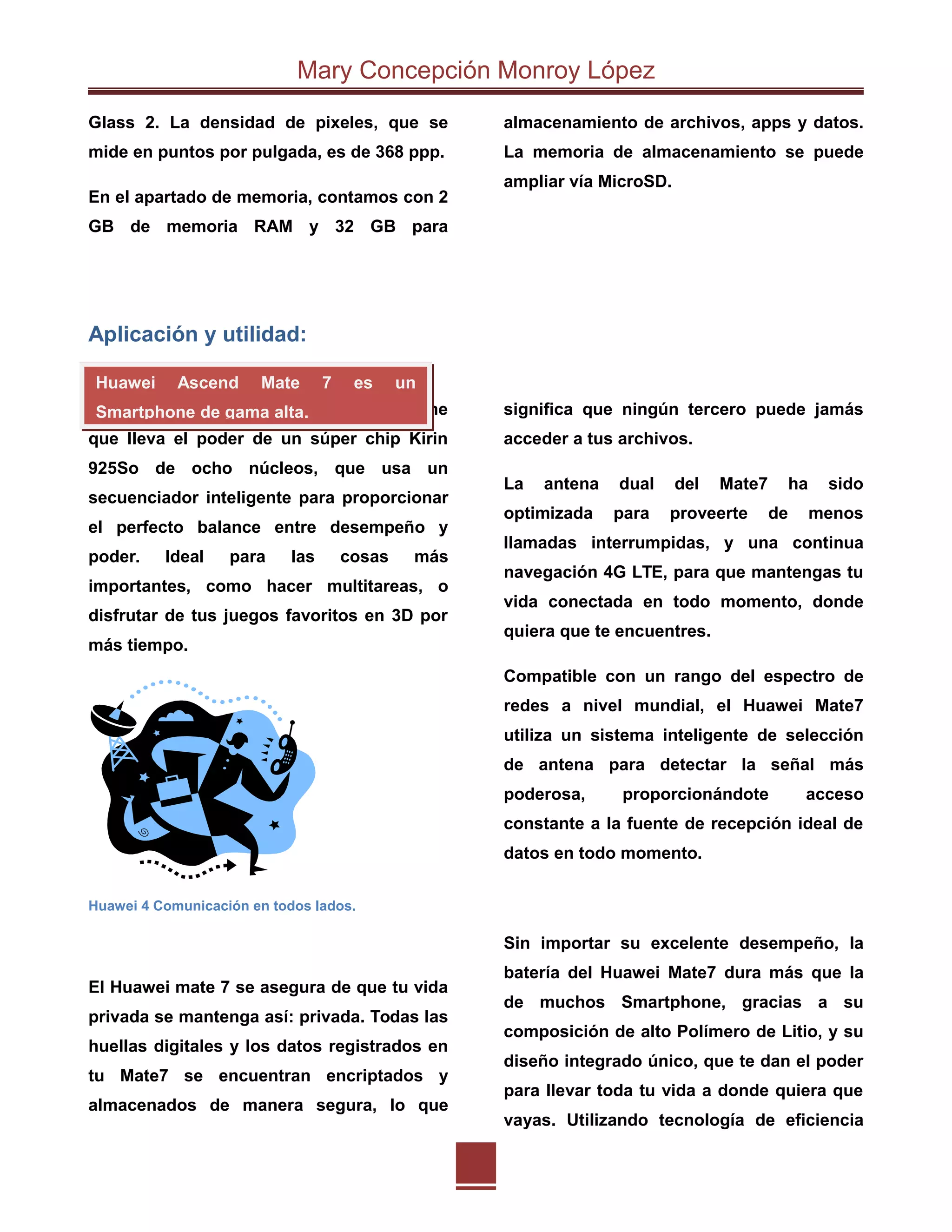 Mary Concepción Monroy López
Glass 2. La densidad de pixeles, que se
mide en puntos por pulgada, es de 368 ppp.
En el apartado de memoria, contamos con 2
GB de memoria RAM y 32 GB para
almacenamiento de archivos, apps y datos.
La memoria de almacenamiento se puede
ampliar vía MicroSD.
Aplicación y utilidad:
El Huawei Mate 7 es el primer Smartphone
que lleva el poder de un súper chip Kirin
925So de ocho núcleos, que usa un
secuenciador inteligente para proporcionar
el perfecto balance entre desempeño y
poder. Ideal para las cosas más
importantes, como hacer multitareas, o
disfrutar de tus juegos favoritos en 3D por
más tiempo.
Huawei 4 Comunicación en todos lados.
El Huawei mate 7 se asegura de que tu vida
privada se mantenga así: privada. Todas las
huellas digitales y los datos registrados en
tu Mate7 se encuentran encriptados y
almacenados de manera segura, lo que
significa que ningún tercero puede jamás
acceder a tus archivos.
La antena dual del Mate7 ha sido
optimizada para proveerte de menos
llamadas interrumpidas, y una continua
navegación 4G LTE, para que mantengas tu
vida conectada en todo momento, donde
quiera que te encuentres.
Compatible con un rango del espectro de
redes a nivel mundial, el Huawei Mate7
utiliza un sistema inteligente de selección
de antena para detectar la señal más
poderosa, proporcionándote acceso
constante a la fuente de recepción ideal de
datos en todo momento.
Sin importar su excelente desempeño, la
batería del Huawei Mate7 dura más que la
de muchos Smartphone, gracias a su
composición de alto Polímero de Litio, y su
diseño integrado único, que te dan el poder
para llevar toda tu vida a donde quiera que
vayas. Utilizando tecnología de eficiencia
Huawei Ascend Mate 7 es un
Smartphone de gama alta.
 