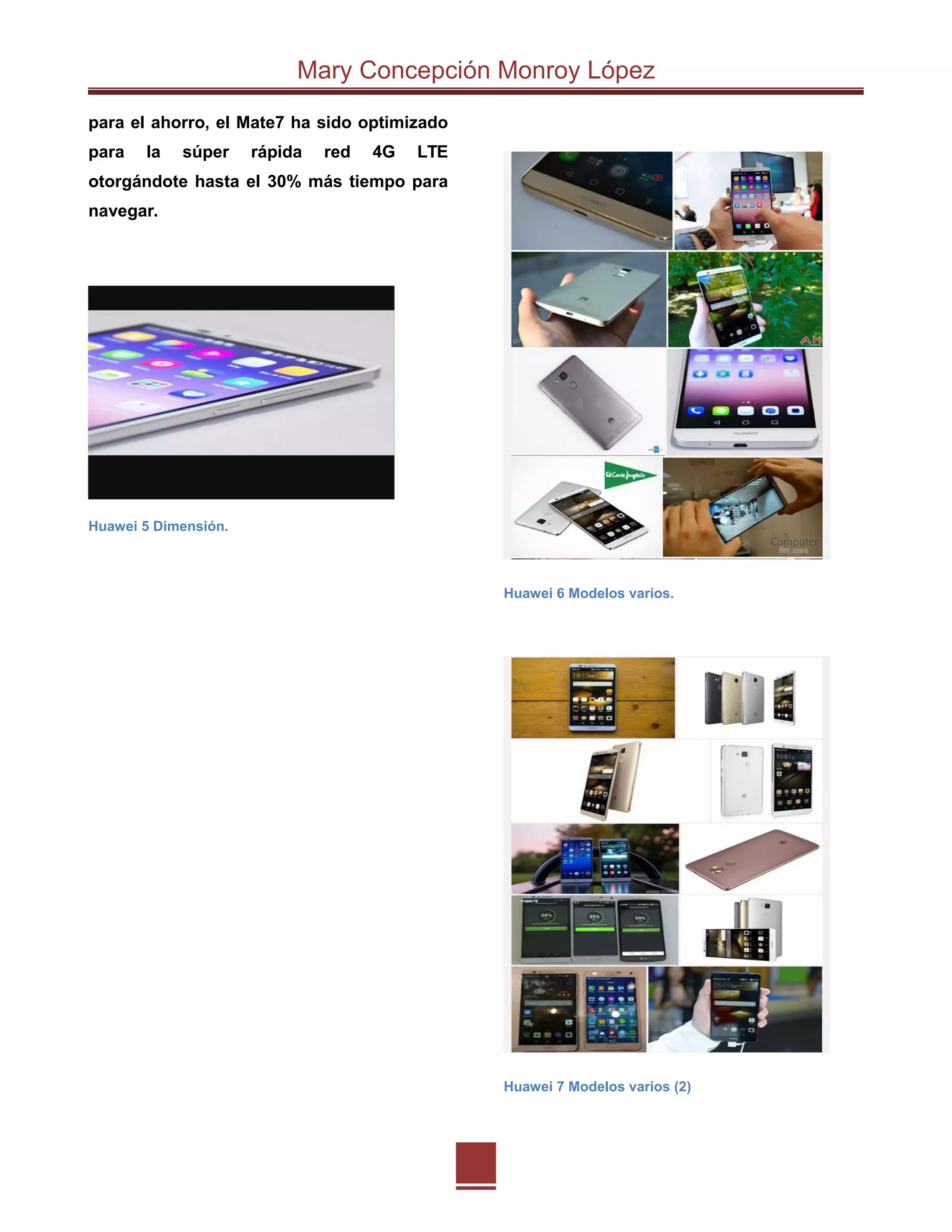 Mary Concepción Monroy López
para el ahorro, el Mate7 ha sido optimizado
para la súper rápida red 4G LTE
otorgándote hasta el 30% más tiempo para
navegar.
Huawei 5 Dimensión.
Huawei 6 Modelos varios.
Huawei 7 Modelos varios (2)
 