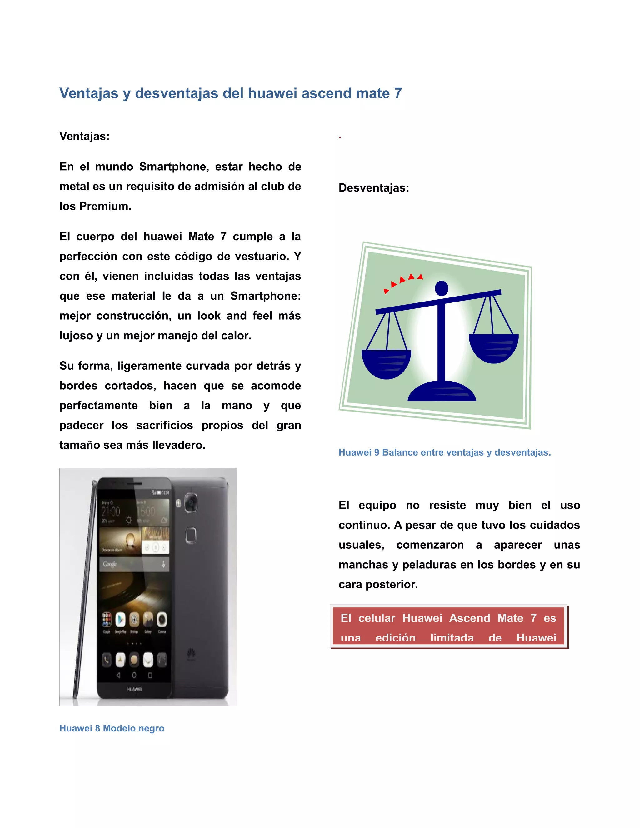 Ventajas y desventajas del huawei ascend mate 7
Ventajas:
En el mundo Smartphone, estar hecho de
metal es un requisito de admisión al club de
los Premium.
El cuerpo del huawei Mate 7 cumple a la
perfección con este código de vestuario. Y
con él, vienen incluidas todas las ventajas
que ese material le da a un Smartphone:
mejor construcción, un look and feel más
lujoso y un mejor manejo del calor.
Su forma, ligeramente curvada por detrás y
bordes cortados, hacen que se acomode
perfectamente bien a la mano y que
padecer los sacrificios propios del gran
tamaño sea más llevadero.
Huawei 8 Modelo negro
.
Desventajas:
Huawei 9 Balance entre ventajas y desventajas.
El equipo no resiste muy bien el uso
continuo. A pesar de que tuvo los cuidados
usuales, comenzaron a aparecer unas
manchas y peladuras en los bordes y en su
cara posterior.
Su uso con una sola mano es difícil.El celular Huawei Ascend Mate 7 es
una edición limitada de Huawei
 