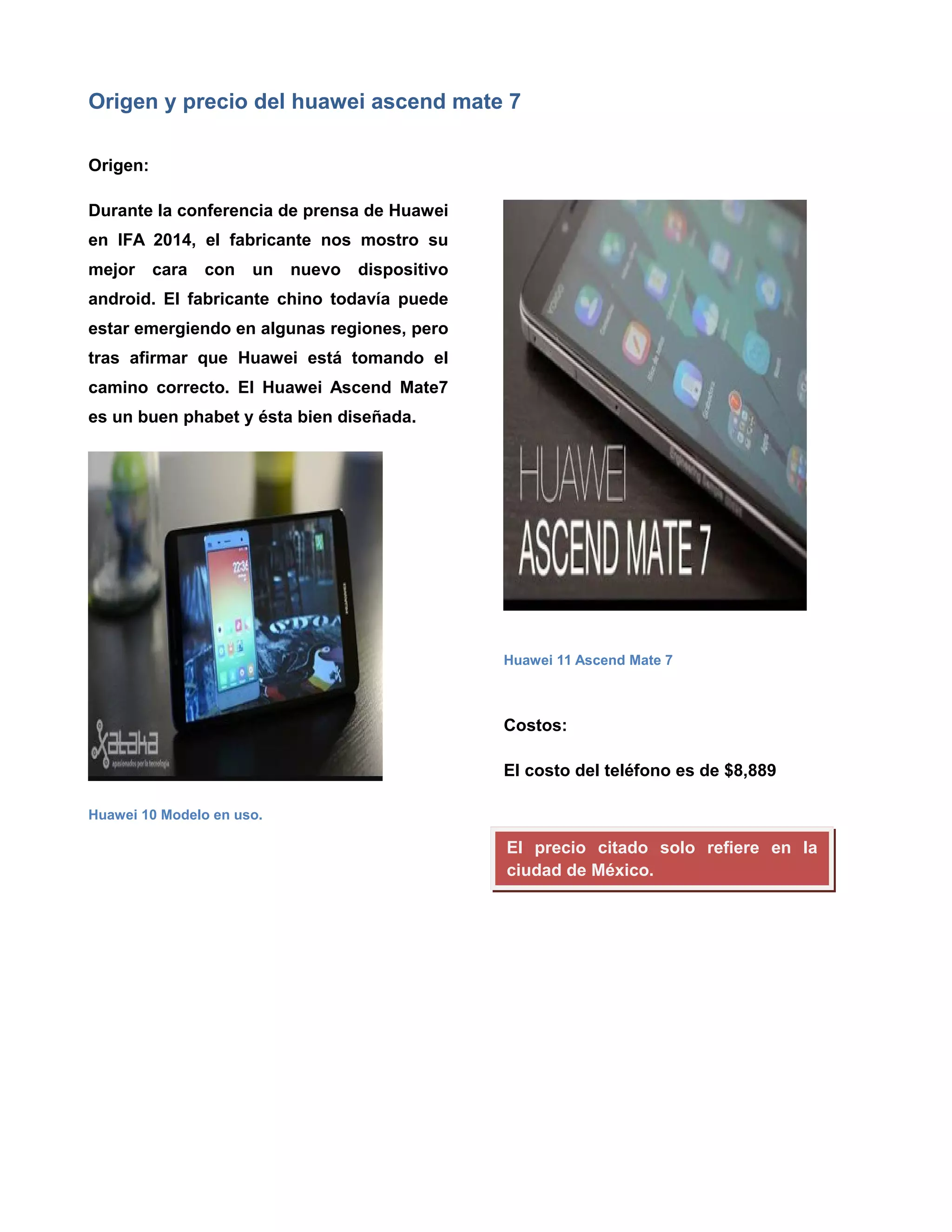Origen y precio del huawei ascend mate 7
Origen:
Durante la conferencia de prensa de Huawei
en IFA 2014, el fabricante nos mostro su
mejor cara con un nuevo dispositivo
android. El fabricante chino todavía puede
estar emergiendo en algunas regiones, pero
tras afirmar que Huawei está tomando el
camino correcto. El Huawei Ascend Mate7
es un buen phabet y ésta bien diseñada.
Huawei 10 Modelo en uso.
Huawei 11 Ascend Mate 7
Costos:
El costo del teléfono es de $8,889
El precio citado solo refiere en la
ciudad de México.
 