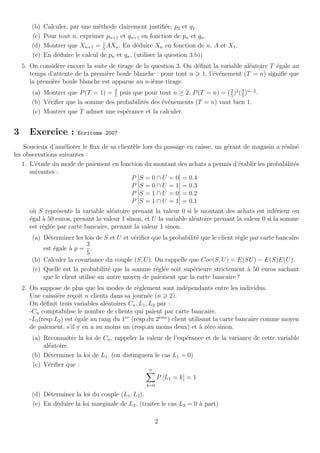 (b)   Calculer, par une m´thode clairement justiﬁ´e, p2 et q2 .
                                 e                           e
       (c)   Pour tout n, exprimer pn+1 et qn+1 en fonction de pn et qn .
                                   1
       (d)   Montrer que Xn+1 = 5 AXn . En d´duire Xn en fonction de n, A et X1 .
                                                 e
       (e)   En d´duire le calcul de pn et qn . (utiliser la question 3.b))
                 e
    5. On consid`re encore la suite de tirage de la question 3. On d´ﬁnit la variable al´atoire T ´gale au
                 e                                                  e                   e         e
       temps d’attente de la premi`re boule blanche : pour tout n 1, l’´v´nement (T = n) signiﬁe que
                                   e                                      e e
       la premi`re boule blanche est apparue au n-i`me tirage.
               e                                    e
       (a) Montrer que P (T = 1) = 3 puis que pour tout n ≥ 2, P (T = n) = ( 5 )2 ( 3 )n−2 .
                                   5
                                                                             2
                                                                                    5
       (b) V´riﬁer que la somme des probabilit´s des ´v´nements (T = n) vaut bien 1.
            e                                 e      e e
       (c) Montrer que T admet une esp´rance et la calculer.
                                       e


3      Exercice :        Ecricome 2007

    Soucieux d’am´liorer le ﬂux de sa client`le lors du passage en caisse, un g´rant de magasin a r´alis´
                   e                        e                                  e                   e e
les observations suivantes :
   1. L’´tude du mode de paiement en fonction du montant des achats a permis d’´tablir les probabilit´s
        e                                                                          e                   e
      suivantes :
                                           P [S = 0 ∩ U = 0] = 0.4
                                           P [S = 0 ∩ U = 1] = 0.3
                                           P [S = 1 ∩ U = 0] = 0.2
                                           P [S = 1 ∩ U = 1] = 0.1
      o` S repr´sente la variable al´atoire prenant la valeur 0 si le montant des achats est inf´rieur ou
        u        e                   e                                                               e
      ´gal ` 50 euros, prenant la valeur 1 sinon, et U la variable al´atoire prenant la valeur 0 si la somme
      e    a                                                         e
      est r´gl´e par carte bancaire, prenant la valeur 1 sinon.
           e e
       (a) D´terminer les lois de S et U et v´riﬁer que la probabilit´ que le client r`gle par carte bancaire
             e                               e                        e               e
                            3
           est ´gale ` p = .
               e     a
                            5
       (b) Calculer la covariance du couple (S, U ). On rappelle que Cov(S, U ) = E(SU ) − E(S)E(U ).
       (c) Quelle est la probabilit´ que la somme r´gl´e soit sup´rieure strictement ` 50 euros sachant
                                    e                e e            e                     a
           que le client utilise un autre moyen de paiement que la carte bancaire ?
    2. On suppose de plus que les modes de r`glement sont ind´pendants entre les individus.
                                                 e                  e
       Une caissi`re re¸oit n clients dans sa journ´e (n 2).
                  e      c                           e
       On d´ﬁnit trois variables al´atoires Cn , L1 , L2 par :
             e                       e
       -Cn comptabilise le nombre de clients qui paient par carte bancaire.
       -L1 (resp.L2 ) est ´gale au rang du 1er (resp.du 2eme ) client utilisant la carte bancaire comme moyen
                          e                               `

       de paiement, s’il y en a au moins un (resp.au moins deux) et ` z´ro sinon.
                                                                           a e
       (a) Reconnaˆ la loi de Cn , rappeler la valeur de l’esp´rance et de la variance de cette variable
                    ıtre                                        e
           al´atoire.
             e
       (b) D´terminer la loi de L1 . (on distinguera le cas L1 = 0)
             e
       (c) V´riﬁer que :
             e
                                                    n
                                                         P [L1 = k] = 1
                                                   k=0

       (d) D´terminer la loi du couple (L1 , L2 ).
            e
       (e) En d´duire la loi marginale de L2 . (traiter le cas L2 = 0 ` part)
               e                                                      a

                                                        2
 