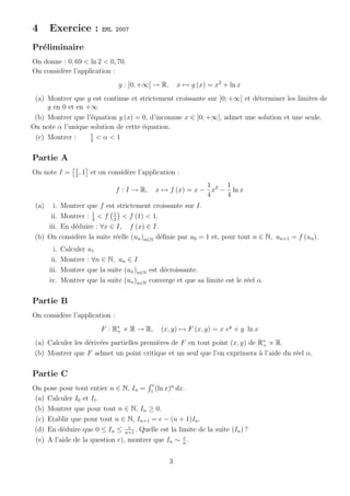 4      Exercice :             EML 2007

Pr´liminaire
  e
On donne : 0, 69 < ln 2 < 0, 70.
On consid`re l’application :
         e
                                   g : ]0; +∞[ → R,       x → g (x) = x2 + ln x
 (a) Montrer que g est continue et strictement croissante sur ]0; +∞[ et d´terminer les limites de
                                                                          e
     g en 0 et en +∞
 (b) Montrer que l’´quation g (x) = 0, d’inconnue x ∈ ]0; +∞[, admet une solution et une seule.
                   e
On note α l’unique solution de cette ´quation.
                                     e
                   1
 (c) Montrer :     2
                     <α<1

Partie A
                   1
On note I =        2
                     ,1   et on consid`re l’application :
                                      e
                                                                  1    1
                                  f : I → R,       x → f (x) = x − x2 − ln x
                                                                  4    4
 (a)   i. Montrer que f est strictement croissante sur I.
      ii. Montrer : 2 < f 1 < f (1) < 1.
                    1
                           2
     iii. En d´duire : ∀x ∈ I, f (x) ∈ I.
              e
 (b) On consid`re la suite r´elle (un )n∈N d´ﬁnie par u0 = 1 et, pour tout n ∈ N, un+1 = f (un ).
               e            e               e
         i.   Calculer u1
        ii.   Montrer : ∀n ∈ N, un ∈ I
       iii.   Montrer que la suite (un )n∈N est d´croissante.
                                                 e
       iv.    Montrer que la suite (un )n∈N converge et que sa limite est le r´el α.
                                                                              e

Partie B
On consid`re l’application :
         e
                             F : R∗ × R → R,
                                  +                 (x, y) → F (x, y) = x ey + y ln x
 (a) Calculer les d´riv´es partielles premi`res de F en tout point (x, y) de R∗ × R.
                   e e                     e                                   +
 (b) Montrer que F admet un point critique et un seul que l’on exprimera ` l’aide du r´el α.
                                                                             a        e

Partie C
                                               e
On pose pour tout entier n ∈ N, In = 1 (ln x)n dx.
 (a) Calculer I0 et I1 .
(b) Montrer que pour tout n ∈ N, In ≥ 0.
 (c) Etablir que pour tout n ∈ N, In+1 = e − (n + 1)In .
                                 e
(d) En d´duire que 0 ≤ In ≤ n+1 . Quelle est la limite de la suite (In ) ?
          e
                                                  e
 (e) A l’aide de la question c), montrer que In ∼ n .


                                                      3
 