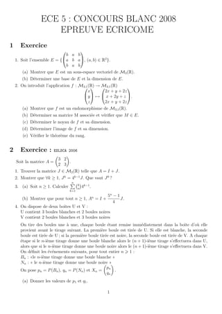 ECE 5 : CONCOURS BLANC 2008
                     EPREUVE ECRICOME
1     Exercice
                                  
                             b a b
    1. Soit l’ensemble E = {a b a, (a, b) ∈ R2 }.
                             b a b
       (a) Montrer que E est un sous-espace vectoriel de M3 (R).
       (b) D´terminer une base de E et la dimension de E.
            e
    2. On introduit l’application f : M3,1 (R) →  3,1 (R)
                                               M            
                                           x      2x + y + 2z
                                       y  →  x + 2y + z .
                                           z      2x + y + 2z
       (a) Montrer que f est un endomorphisme de M3,1 (R).
       (b) D´terminer sa matrice M associ´e et v´riﬁer que M ∈ E.
            e                            e      e
        (c) D´terminer le noyau de f et sa dimension.
             e
       (d) D´terminer l’image de f et sa dimension.
            e
        (e) V´riﬁer le th´or`me du rang.
             e           e e


2     Exercice :          ESLSCA 2006

                            3 2
    Soit la matrice A =         .
                            2 3
    1. Trouver la matrice J ∈ M2 (R) telle que A = I + J.
    2. Montrer que ∀k ≥ 1, J k = 4k−1 J. Que vaut J 0 ?
                                    n
                                        k
    3. (a) Soit n ≥ 1. Calculer         n
                                            4k−1 .
                                  k=1
                                                     5n − 1
                                                     n
       (b) Montrer que pour tout n ≥ 1, A = I +             J.
                                                        4
    4. On dispose de deux boˆ U et V :
                              ıtes
       U contient 3 boules blanches et 2 boules noires
       V contient 2 boules blanches et 3 boules noires
      On tire des boules une ` une, chaque boule ´tant remise imm´diatement dans la boˆ d’o` elle
                                 a                     e                  e                      ıte   u
      provient avant le tirage suivant. La premi`re boule est tir´e de U. Si elle est blanche, la seconde
                                                   e                 e
      boule est tir´e de U ; si la premi`re boule tir´e est noire, la seconde boule est tir´e de V. A chaque
                   e                    e            e                                     e
      ´tape si le n-i`me tirage donne une boule blanche alors le (n + 1)-i`me tirage s’eﬀectuera dans U,
      e               e                                                      e
      alors que si le n-i`me tirage donne une boule noire alors le (n + 1)-i`me tirage s’eﬀectuera dans V.
                          e                                                   e
      On d´ﬁnit les ´v´nements suivants, pour tout entier n 1 :
            e          e e
      Bn : «le n-i`me tirage donne une boule blanche »
                  e
      Nn : « le n-i`me tirage donne une boule noire »
                    e
                                                      pn
      On pose pn = P (Bn ), qn = P (Nn ) et Xn =           .
                                                       qn
       (a) Donner les valeurs de p1 et q1 .

                                                         1
 