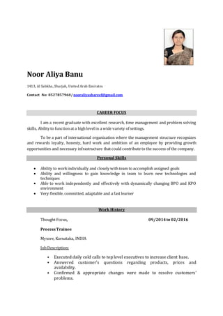 Noor Aliya Banu
1413, Al Sabkha, Sharjah, United Arab Emirates
Contact No: 0527857960/ nooraliyashareef@gmail.com
CAREER FOCUS
I am a recent graduate with excellent research, time management and problem solving
skills, Ability to function at a high level in a wide variety of settings.
To be a part of international organization where the management structure recognizes
and rewards loyalty, honesty, hard work and ambition of an employee by providing growth
opportunities and necessary infrastructure that could contribute to the success of the company.
Personal Skills
 Ability to workindividually and closely with team to accomplish assigned goals
 Ability and willingness to gain knowledge in team to learn new technologies and
techniques
 Able to work independently and effectively with dynamically changing BPO and KPO
environment
 Very flexible, committed, adaptable and a fast learner
Work History
Thought Focus, 09/2014to 02/2016
ProcessTrainee
Mysore, Karnataka, INDIA
Job Description:
• Executed daily cold calls to top level executives to increase client base.
• Answered customer’s questions regarding products, prices and
availability.
• Confirmed & appropriate changes were made to resolve customers’
problems.
 