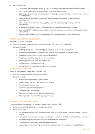 3 | P a g e
 Key duties include:
o Calculating, measuring and testing DCS, PLC/RTU configuration for asset monitoring and control
o Wiring and calibration of remote cabinets using dead weight tester.
o Operating a diverse range of Instrumentation including complex Hazardous wireless remote telemetry
SCADA Systems
o Implementing maintenance project over several sites with completion of document and
commissioning
o Work with clients in maintenance support service delivery and testing meeting customer
expectations
o Acquiring and recording work activities data follow and improve verification dossier.
o Assist with SCADA Host databases and schematic configuration of remotely monitoring/controlling
water utilities
o Applying accountable Occupational Health and Safety measures during commissioning
TEST TECHNICIAN (C7 TECHNICAL OFFICER)
Anca Pty Ltd. March 1995–2009
 Testing ,Calibration, manufacturing and commissioning CNC and robotic machines
 Key duties include:
o Installing, testing and commissioning PLC systems of CNC and Robotics systems
o Troubleshooting problems and developing solutions for automation at hardware level
o Analysing, reviewing and managing customer incidents
o Preparing/maintaining records and documentation
o Improving procedures, tools and techniques
o Ensuring quality control/compliance
o Managing service catalogue and distribution process
QUALITY ASSURANCE OFFICER
Qatar Air Force(Plessey Radar). May 1992–Feb 1995
 Testing and assessing air force equipment quality
 Key duties include:
o Analysing/testing radar and signal systems
o Inspecting civil, electrical and mechanical systems
o Reporting performance issues
o Supervising equipment maintenance
o Communicating with vendors
o Coordinating/implementing ground radar delivery
o Adhering to QAF inspection/testing requirements
INSTRUMENTS INFRASTRUCTURE SUPPORT
Bharat Petroleum Corporation Ltd Refinerey division. Dec 1984–Apr 1992
 Commissioning/installing/testing power plant operations
 Key duties include:
o Installing Instruments control systems involving loop diagram including YEW CENTRUM DCS control
systems
o Testing/commissioning of various process analysers from crude distillation units to catalytic converter
o Troubleshooting, repairing/replacing including laboratory instruments
o Communicating with system engineers/plant operators
o Measuring and commissioning mechanisms in accordance with manufacturer’s specifications
 