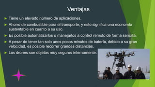Ventajas
 Tiene un elevado número de aplicaciones.
 Ahorro de combustible para el transporte, y esto significa una economía
sustentable en cuanto a su uso.
 Es posible automatizarlos o manejarlos a control remoto de forma sencilla.
 A pesar de tener tan solo unos pocos minutos de batería, debido a su gran
velocidad, es posible recorrer grandes distancias.
 Los drones son objetos muy seguros internamente.
 