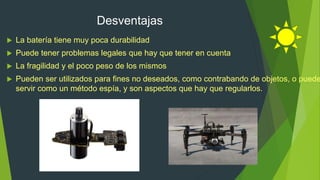 Desventajas
 La batería tiene muy poca durabilidad
 Puede tener problemas legales que hay que tener en cuenta
 La fragilidad y el poco peso de los mismos
 Pueden ser utilizados para fines no deseados, como contrabando de objetos, o puede
servir como un método espía, y son aspectos que hay que regularlos.
 