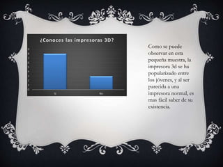 Como se puede
observar en esta
pequeña muestra, la
impresora 3d se ha
popularizado entre
los jóvenes, y al ser
parecida a una
impresora normal, es
mas fácil saber de su
existencia.
 