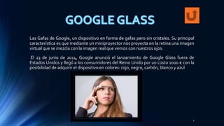 Las Gafas de Google, un dispositivo en forma de gafas pero sin cristales. Su principal
característica es que mediante un miniproyector nos proyecta en la retina una imagen
virtual que se mezcla con la imagen real que vemos con nuestros ojos.
El 23 de junio de 2014, Google anunció el lanzamiento de Google Glass fuera de
Estados Unidos y llegó a los consumidores del Reino Unido por un costo 1000 € con la
posibilidad de adquirir el dispositivo en colores: rojo, negro, carbón, blanco y azul
4
 