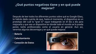 ¿Qué puntos negativos tiene y en qué puede
mejorar?
Después de leer todos los diferentes puntos sobre qué es Google Glass,
te habrás dado cuenta de que, hasta el momento, el dispositivo es un
prototipo del cuál la “gran G” sigue trabajando en él día a día para
mejorarlo y que sea un dispositivo en donde todo el mundo se lo pueda
poner, tanto profesionales como el usuario en general. Aun así,
veremos algunas desventajas y en qué puede mejorar.
• Batería
• Calentamiento
• Conexión de Datos
9
 