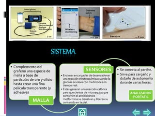• Complemento del
grafeno una especie de
malla a base de
partículas de oro y silicio
hasta crear una fina
película transparente (y
adhesiva)
MALLA
• Enzimas encargadas de desencadenar
una reacción electroquímica cuando la
glucosa se eleva con mediciones en
tiempo real.
• Éstas generan una reacción calórica
para que cientos de microagujas que
contienen el antidiabético
metformina se disuelvan y liberen su
contenido en la piel.
SENSORES • Se conecta al parche.
• Sirve para cargarlo y
dotarlo de autonomía
durante varias horas.
ANALIZADOR
PORTATIL
 