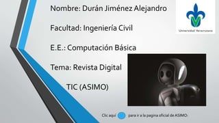 Nombre: Durán Jiménez Alejandro
Facultad: Ingeniería Civil
E.E.: Computación Básica
Tema: Revista Digital
TIC (ASIMO)
Clic aquí para ir a la pagina oficial de ASIMO:
 