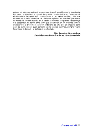 educar els alumnes, cal tenir present que la confrontació entre la ignorància
i el saber, la llibertat i el domini, la igualtat i la discriminació, l’esperança i
el derrotisme, la cooperació i la competència han existit sempre, i fins ara
no hem viscut la victòria total de cap de les opcions. Els mestres que volem
un model de societat basada en el saber, la llibertat, la igualtat, l’esperança
i la cooperació no tenim altre camí que col—laborar en un projecte comú i
disposar-nos a treballar i a seguir endavant. Ja s’ha dit: els mestres som
gent de camí perquè, quan pensem en els nostres alumnes, sempre veiem
la saviesa, la bondat i la bellesa al seu horitzó.

                                             Pilar Benejam i Arguimbau
                          Catedràtica de Didàctica de les ciències socials




                                                            Comencem bé! 10
 