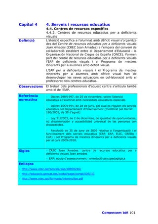 Capítol 4          4. Serveis i recursos educatius
                   4.4. Centres de recursos específics
                   4.4.2. Centres de recursos educatius per a deficients
                   visuals
Definició          L’atenció específica a l’alumnat amb dèficit visual s’organitza
                   des del Centre de recursos educatius per a deficients visuals
                   Joan Amades (CREC Joan Amades) a l’empara del conveni de
                   col—laboració establert entre el Departament d’Educació i la
                   Organización Nacional de Ciegos de España (ONCE). Formen
                   part del centre de recursos educatius per a deficients visuals
                   l’EAP de deficients visuals i el Programa de mestres
                   itinerants per a alumnes amb dèficit visual.
                   L’EAP per a deficients visuals i el Programa de mestres
                   itinerants per a alumnes amb dèficit visual han de
                   desenvolupar les seves actuacions en col—laboració amb el
                   professorat dels centres educatius.
Observacions       El treball dels professionals d’aquest centre s’articula també
                   amb el de l’EAP.

Referència         · Decret 299/1997, de 25 de novembre, sobre l’atenció
normativa          educativa a l’alumnat amb necessitats educatives especials

                   · Decret 155/1994, de 28 de juny, pel qual es regulen els serveis
                   educatius del Departament d’Ensenyament (modificat pel Decret
                   180/2005, de 30 d’agost)

                   · Ley 51/2003, de 2 de diciembre, de igualdad de oportunidades,
                   no discriminación y accesibilidad universal de las personas con
                   discapacidad.

                   · Resolució de 25 de juny de 2009 relativa a l’organització i el
                   funcionament dels serveis educatius (CRP, EAP, ELIC, CREDA i
                   CdA) i del Programa de mestres itinerants per a deficients visuals
                   per al curs 2009-2010.



Sigles             · CREC Joan Amades: centre de recursos educatius per a
                   deficients visuals Joan amades
                   · EAP: equip d’assessorament i orientació psicopedagògica

Enllaços
· http://www.xtec.cat/serveis/eap/a8900246/
· http://educacio.gencat.net/portal/page/portal/IDE/IIC
· http://www.xtec.cat/formacio/interins/loe.pdf




                                                           Comencem bé! 101
 