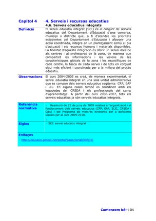 Capítol 4          4. Serveis i recursos educatius
                   4.6. Serveis educatius integrats
Definició          El servei educatiu integrat (SEI) és el conjunt de serveis
                   educatius del Departament d’Educació d’una comarca,
                   municipi o districte que, a fi d’atendre les prioritats
                   establertes pel Departament d’Educació i afavorir una
                   acció coordinada, integra en un plantejament comú el pla
                   d’actuació i els recursos humans i materials disponibles.
                   La finalitat d’aquesta integració és oferir un servei més bo
                   als centres i al professorat de la zona, de manera que
                   compartint les informacions i les visions de les
                   característiques globals de la zona i les específiques de
                   cada centre, la tasca de cada servei i de tots en conjunt
                   sigui més eficient i coordinada per a la millora del procés
                   educatiu.
Observacions       El curs 2004-2005 es creà, de manera experimental, el
                   servei educatiu integrat en una sola unitat administrativa
                   que es compon dels serveis educatius següents: CRP, EAP
                   i LIC. En alguns casos també es coordinen amb els
                   logopedes del CREDA i els professionals del camp
                   d’aprenentatge. A partir del curs 2006-2007, tots els
                   serveis educatius ja són serveis educatius integrats.

Referència         · Resolució de 25 de juny de 2009 relativa a l’organització i el
normativa          funcionament dels serveis educatius (CRP, EAP, ELIC, CREDA i
                   CdA) i del Programa de mestres itinerants per a deficients
                   visuals per al curs 2009-2010.
                   ·
Sigles             · SEI: servei educatiu integrat



Enllaços
· http://educacio.gencat.net/portal/page/portal/IDE/IIC




                                                            Comencem bé! 104
 