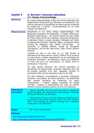 Capítol 4          4. Serveis i recursos educatius
                   4.7. Camps d’aprenentatge
Definició          Els camps d’aprenentatge (CdA) són serveis educatius del
                   Departament d’Educació que ofereixen al professorat i als
                   centres educatius la possibilitat de desenvolupar projectes
                   de treball per a l’estudi i l’experimentació en un medi
                   singular de Catalunya.
Observacions       Actualment hi ha setze camps d’aprenentatge: l'Alt
                   Berguedà (Guardiola de Berguedà), el Bages (Manresa),
                   Barcelona (Barcelona), Can Santoi (Molins de Rei), Delta
                   de l'Ebre (Sant Carles de la Ràpita), Empúries (Empúries),
                   la Garrotxa (Olot), Juneda (Juneda), Monestirs del Cister
                   (L'Espluga del Francolí), Montsec (Àger), la Noguera (Sant
                   Llorenç de Montgai), Pau Casals (Coma-ruga - el
                   Vendrell), el Ripollès (Ripoll), Ciutat de Tarragona
                   (Tarragona), Vall de Boí (Barruera), Valls d'Àneu (Esterri
                   d'Àneu).
                   L’estada de dos a cinc dies en un CdA facilita la
                   descoberta del medi natural, social i històric de la comarca
                   on està situat i incideix especialment en els continguts de
                   l’educació ambiental i de patrimoni, alhora que estableix
                   un marc nou per a la convivència i la relació entre el
                   professorat i l’alumnat.
                   Els CdA també ofereixen als centres educatius la
                   possibilitat de desenvolupar projectes específics d’un dia
                   de durada (sortides d’un dia). Aquestes faciliten la
                   participació dels centres educatius pròxims als CdA.
                   Els CdA s’adrecen principalment a alumnes d’educació
                   primària i secundària, de cicles formatius i de batxillerat
                   dels centres educatius de Catalunya. En casos
                   excepcionals, i sempre segons projectes de treball
                   concrets i segons la disponibilitat del CdA, es podran
                   atendre centres educatius públics de fora de Catalunya.
Referència         · Decret 155/1994, de 28 de juny, pel qual es regulen els
normativa          serveis educatius del Departament d’Ensenyament (modificat
                   pel Decret 180/2005, de 30 d’agost)

                   · Resolució de 25 de juny de 2009 relativa a l’organització i el
                   funcionament dels serveis educatius (CRP, EAP, ELIC, CREDA i
                   CdA) i del Programa de mestres itinerants per a deficients
                   visuals per al curs 2009-2010.



Sigles             · CdA: camp d’aprenentatge

Enllaços
· http://www.xtec.cat/sgfp/cda/index.htm

·   http://educacio.gencat.net/portal/page/portal/IDE/IIC


                                                            Comencem bé! 105
 