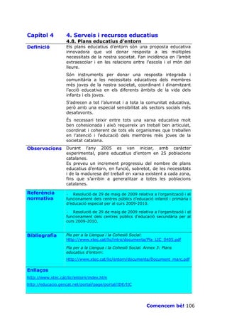 Capítol 4          4. Serveis i recursos educatius
                   4.8. Plans educatius d’entorn
Definició          Els plans educatius d’entorn són una proposta educativa
                   innovadora que vol donar resposta a les múltiples
                   necessitats de la nostra societat. Fan incidència en l’àmbit
                   extraescolar i en les relacions entre l’escola i el món del
                   lleure.
                   Són instruments per donar una resposta integrada i
                   comunitària a les necessitats educatives dels membres
                   més joves de la nostra societat, coordinant i dinamitzant
                   l’acció educativa en els diferents àmbits de la vida dels
                   infants i els joves.
                   S’adrecen a tot l’alumnat i a tota la comunitat educativa,
                   però amb una especial sensibilitat als sectors socials més
                   desafavorits.
                   És necessari teixir entre tots una xarxa educativa molt
                   ben cohesionada i això requereix un treball ben articulat,
                   coordinat i coherent de tots els organismes que treballen
                   en l’atenció i l’educació dels membres més joves de la
                   societat catalana.
Observacions       Durant l’any 2005 es van iniciar, amb caràcter
                   experimental, plans educatius d’entorn en 25 poblacions
                   catalanes.
                   Es preveu un increment progressiu del nombre de plans
                   educatius d’entorn, en funció, sobretot, de les necessitats
                   i de la maduresa del treball en xarxa existent a cada zona,
                   fins que s’arribin a generalitzar a totes les poblacions
                   catalanes.

Referència         · Resolució de 29 de maig de 2009 relativa a l’organització i el
normativa          funcionament dels centres públics d’educació infantil i primària i
                   d’educació especial per al curs 2009-2010.

                   · Resolució de 29 de maig de 2009 relativa a l’organització i el
                   funcionament dels centres públics d’educació secundària per al
                   curs 2009-2010.


Bibliografia       Pla per a la Llengua i la Cohesió Social:
                   Http://www.xtec.cat/lic/intro/documenta/Pla_LIC_0405.pdf

                   Pla per a la Llengua i la Cohesió Social. Annex 3: Plans
                   educatius d’entorn:
                   Http://www.xtec.cat/lic/entorn/documenta/Document_marc.pdf

Enllaços
http://www.xtec.cat/lic/entorn/index.htm
http://educacio.gencat.net/portal/page/portal/IDE/IIC




                                                             Comencem bé! 106
 