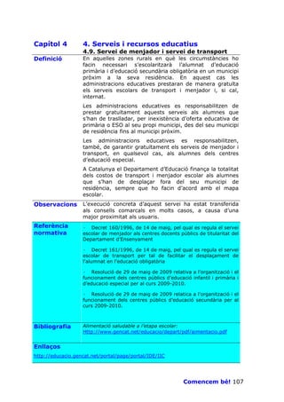 Capítol 4          4. Serveis i recursos educatius
                   4.9. Servei de menjador i servei de transport
Definició          En aquelles zones rurals en què les circumstàncies ho
                   facin necessari s’escolaritzarà l’alumnat d’educació
                   primària i d’educació secundària obligatòria en un municipi
                   pròxim a la seva residència. En aquest cas les
                   administracions educatives prestaran de manera gratuïta
                   els serveis escolars de transport i menjador i, si cal,
                   internat.
                   Les administracions educatives es responsabilitzen de
                   prestar gratuïtament aquests serveis als alumnes que
                   s’han de traslladar, per inexistència d’oferta educativa de
                   primària o ESO al seu propi municipi, des del seu municipi
                   de residència fins al municipi pròxim.
                   Les administracions educatives es responsabilitzen,
                   també, de garantir gratuïtament els serveis de menjador i
                   transport, en qualsevol cas, als alumnes dels centres
                   d’educació especial.
                   A Catalunya el Departament d’Educació finança la totalitat
                   dels costos de transport i menjador escolar als alumnes
                   que s’han de desplaçar fora del seu municipi de
                   residència, sempre que ho facin d’acord amb el mapa
                   escolar.
Observacions       L’execució concreta d’aquest servei ha estat transferida
                   als consells comarcals en molts casos, a causa d’una
                   major proximitat als usuaris.
Referència         · Decret 160/1996, de 14 de maig, pel qual es regula el servei
normativa          escolar de menjador als centres docents públics de titularitat del
                   Departament d’Ensenyament

                   · Decret 161/1996, de 14 de maig, pel qual es regula el servei
                   escolar de transport per tal de facilitar el desplaçament de
                   l'alumnat en l'educació obligatòria

                   · Resolució de 29 de maig de 2009 relativa a l’organització i el
                   funcionament dels centres públics d’educació infantil i primària i
                   d’educació especial per al curs 2009-2010.

                   · Resolució de 29 de maig de 2009 relatica a l’organització i el
                   funcionament dels centres públics d’educació secundària per al
                   curs 2009-2010.



Bibliografia       Alimentació saludable a l’etapa escolar:
                   Http://www.gencat.net/educacio/depart/pdf/aimentacio.pdf


Enllaços
http://educacio.gencat.net/portal/page/portal/IDE/IIC




                                                             Comencem bé! 107
 