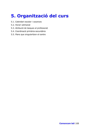 5. Organització del curs
5.1. Calendari escolar i vacances
5.2. Horari setmanal
5.3. Atribució de tasques al professorat
5.4. Coordinació primària-secundària
5.5. Plans que singularitzen el centre




                                           Comencem bé! 108
 
