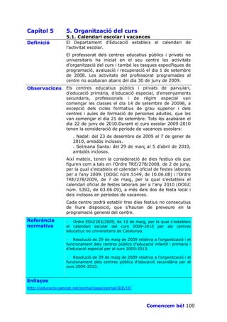 Capítol 5          5. Organització del curs
                   5.1. Calendari escolar i vacances
Definició          El Departament d’Educació estableix el calendari de
                   l’activitat escolar.
                   El professorat dels centres educatius públics i privats no
                   universitaris ha iniciat en el seu centre les activitats
                   d’organització del curs i també les tasques específiques de
                   programació, avaluació i recuperació el dia 1 de setembre
                   de 2008. Les activitats del professorat programades al
                   centre no acabaran abans del dia 30 de juny de 2009.
Observacions       Els centres educatius públics i privats de parvulari,
                   d’educació primària, d’educació especial, d’ensenyaments
                   secundaris, professionals i de règim especial van
                   començar les classes el dia 14 de setembre de 20098, a
                   excepció dels cicles formatius de grau superior i dels
                   centres i aules de formació de persones adultes, que les
                   van començar el dia 21 de setembre. Tots les acabaran el
                   dia 22 de juny de 2010.Durant el curs escolar 2009-2010
                   tenen la consideració de període de vacances escolars:
                       . Nadal: del 23 de desembre de 2009 al 7 de gener de
                       2010, ambdós inclosos.
                       . Setmana Santa: del 29 de març al 5 d’abril de 2010,
                       ambdós inclosos.
                   Així mateix, tenen la consideració de dies festius els que
                   figuren com a tals en l’Ordre TRE/278/2008, de 2 de juny,
                   per la qual s'estableix el calendari oficial de festes laborals
                   per a l'any 2009. (DOGC núm.5149, de 10.06.08) i l’Ordre
                   TRE/278/2009, de 7 de maig, per la qual s'estableix el
                   calendari oficial de festes laborals per a l'any 2010 (DOGC
                   núm. 5392, de 03.06.09), a més dels dos de festa local i
                   dels inclosos en períodes de vacances.
                   Cada centre podrà establir tres dies festius no consecutius
                   de lliure disposició, que s’hauran de preveure en la
                   programació general del centre.
Referència         · Ordre EDU/263/2009, de 19 de maig, per la qual s'estableix
normativa          el calendari escolar del curs 2009-2010 per als centres
                   educatius no universitaris de Catalunya.

                   · Resolució de 29 de maig de 2009 relativa a l’organització i el
                   funcionament dels centres públics d’educació infantil i primària i
                   d’educació especial per al curs 2009-2010.

                   · Resolució de 29 de maig de 2009 relativa a l’organització i el
                   funcionament dels centres públics d’educació secundària per al
                   curs 2009-2010.


Enllaços
http://educacio.gencat.net/portal/page/portal/IDE/IIC



                                                             Comencem bé! 109
 