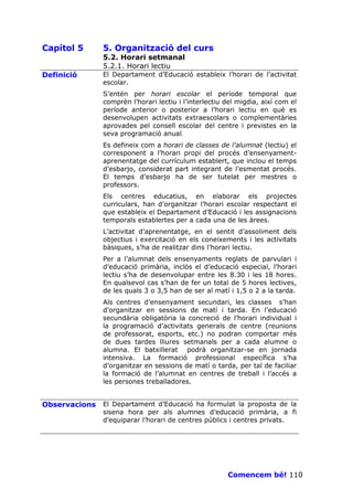 Capítol 5      5. Organització del curs
               5.2. Horari setmanal
               5.2.1. Horari lectiu
Definició      El Departament d’Educació estableix l’horari de l’activitat
               escolar.
               S’entén per horari escolar el període temporal que
               comprèn l’horari lectiu i l’interlectiu del migdia, així com el
               període anterior o posterior a l’horari lectiu en què es
               desenvolupen activitats extraescolars o complementàries
               aprovades pel consell escolar del centre i previstes en la
               seva programació anual.
               Es defineix com a horari de classes de l’alumnat (lectiu) el
               corresponent a l’horari propi del procés d’ensenyament-
               aprenentatge del currículum establert, que inclou el temps
               d’esbarjo, considerat part integrant de l’esmentat procés.
               El temps d’esbarjo ha de ser tutelat per mestres o
               professors.
               Els centres educatius, en elaborar els projectes
               curriculars, han d’organitzar l’horari escolar respectant el
               que estableix el Departament d’Educació i les assignacions
               temporals establertes per a cada una de les àrees.
               L’activitat d’aprenentatge, en el sentit d’assoliment dels
               objectius i exercitació en els coneixements i les activitats
               bàsiques, s’ha de realitzar dins l’horari lectiu.
               Per a l’alumnat dels ensenyaments reglats de parvulari i
               d’educació primària, inclòs el d’educació especial, l’horari
               lectiu s’ha de desenvolupar entre les 8.30 i les 18 hores.
               En qualsevol cas s’han de fer un total de 5 hores lectives,
               de les quals 3 o 3,5 han de ser al matí i 1,5 o 2 a la tarda.
               Als centres d’ensenyament secundari, les classes s’han
               d’organitzar en sessions de matí i tarda. En l’educació
               secundària obligatòria la concreció de l’horari individual i
               la programació d’activitats generals de centre (reunions
               de professorat, esports, etc.) no podran comportar més
               de dues tardes lliures setmanals per a cada alumne o
               alumna. El batxillerat podrà organitzar-se en jornada
               intensiva. La formació professional específica s’ha
               d’organitzar en sessions de matí o tarda, per tal de faciliar
               la formació de l’alumnat en centres de treball i l’accés a
               les persones treballadores.


Observacions   El Departament d’Educació ha formulat la proposta de la
               sisena hora per als alumnes d’educació primària, a fi
               d’equiparar l’horari de centres públics i centres privats.




                                                       Comencem bé! 110
 