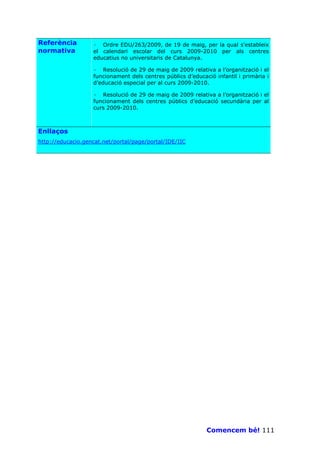 Referència         · Ordre EDU/263/2009, de 19 de maig, per la qual s'estableix
normativa          el calendari escolar del curs 2009-2010 per als centres
                   educatius no universitaris de Catalunya.

                   · Resolució de 29 de maig de 2009 relativa a l’organització i el
                   funcionament dels centres públics d’educació infantil i primària i
                   d’educació especial per al curs 2009-2010.

                   · Resolució de 29 de maig de 2009 relativa a l’organització i el
                   funcionament dels centres públics d’educació secundària per al
                   curs 2009-2010.



Enllaços
http://educacio.gencat.net/portal/page/portal/IDE/IIC




                                                             Comencem bé! 111
 