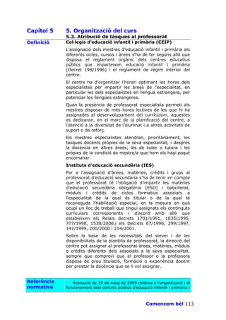 Capítol 5    5. Organització del curs
             5.3. Atribució de tasques al professorat
Definició    Col—legis d’educació infantil i primària (CEIP)
             L’assignació dels mestres d’educació infantil i primària als
             diferents cicles, cursos i àrees s’ha de fer segons allò que
             disposa el reglament orgànic dels centres educatius
             públics que imparteixen educació infantil i primària
             (Decret 198/1996) i el reglament de règim interior del
             centre.
             El centre ha d’organitzar l’horari optimant les hores dels
             especialistes per impartir les àrees de l’especialitat, en
             particular les dels especialistes en llengua estrangera, per
             potenciar les llengües estrangeres.
             Quan la presència de professorat especialista permeti als
             mestres disposar de més hores lectives de les que hi ha
             assignades al desenvolupament del currículum, aquestes
             es dedicaran, en el marc de la planificació del centre, a
             l’atenció a la diversitat de l’alumnat i a altres activitats de
             suport o de reforç.
             Els mestres especialistes atendran, prioritàriament, les
             tasques docents pròpies de la seva especialitat, i després
             la docència en altres àrees, les de tutor o tutora i les
             pròpies de la condició de mestre/a que hom els hagi pogut
             encomanar.
             Instituts d’educació secundària (IES)
             Per a l’assignació d’àrees, matèries, crèdits i grups al
             professorat d’educació secundària s’ha de tenir en compte
             que el professorat té l’obligació d’impartir les matèries
             d’educació secundària obligatòria (ESO) i batxillerat,
             mòduls i crèdits de cicles formatius associats a
             l’especialitat de la qual és titular o de la qual té
             reconeguda l’habilitació especial, en la mesura en què
             ocupi un lloc de treball que tingui assignats els continguts
             curriculars corresponents i d’acord amb allò que
             estableixen els Reials decrets 1701/1991, 1635/1995,
             777/1998, 1538/2006,i els Decrets 67/1996, 299/1997,
             147/1999, 200/2000 i 214/2001.
             Sobre la base de les necessitats del servei i de les
             disponibilitats de la plantilla de professorat, la direcció del
             centre pot assignar al professorat àrees, matèries, mòduls
             o crèdits diferents dels associats a la seva especialitat,
             sempre que comprovi que el professor o la professora
             disposa de prou titulació, formació o experiència docent
             per prestar la docència que se li vol assignar.


Referència   · Resolució de 29 de maig de 2009 relativa a l’organització i el
normativa    funcionament dels centres públics d’educació infantil i primària i



                                                       Comencem bé! 113
 