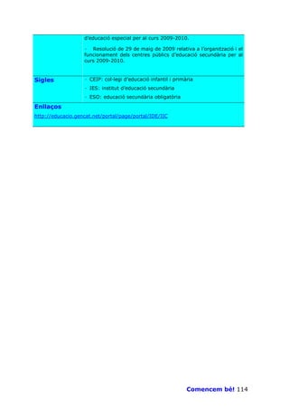 d’educació especial per al curs 2009-2010.

                   · Resolució de 29 de maig de 2009 relativa a l’organització i el
                   funcionament dels centres públics d’educació secundària per al
                   curs 2009-2010.



Sigles             · CEIP: col—legi d’educació infantil i primària
                   · IES: institut d’educació secundària
                   · ESO: educació secundària obligatòria

Enllaços
http://educacio.gencat.net/portal/page/portal/IDE/IIC




                                                               Comencem bé! 114
 