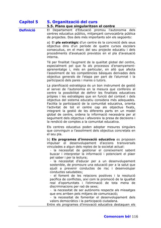 Capítol 5   5. Organització del curs
            5.5. Plans que singularitzen el centre
Definició   El Departament d’Educació promou l’autonomia dels
            centres educatius públics, mitjançant convocatòria pública
            de projectes. Dos dels més importants són els següents:
            a) El pla estratègic d’un centre és la concreció dels seus
            objectius dins d’un període de quatre cursos escolars
            consecutius, en el marc del seu projecte educatiu i dels
            procediments d’avaluació previstos en el pla d’avaluació
            interna.
            Té per finalitat l’augment de la qualitat global del centre,
            especialment pel que fa als processos d’ensenyament-
            aprenentatge i, més en particular, en allò que afecta
            l’assoliment de les competències bàsiques derivades dels
            objectius generals de l’etapa per part de l’alumnat i la
            participació dels pares i mares o tutors.
            La planificació estratègica és un bon instrument de gestió
            al servei de l’autonomia en la mesura que confereix al
            centre la possibilitat de definir les finalitats educatives
            pròpies i les estratègies que en funció del context i dels
            objectius del sistema educatiu considera més adequades.
            Facilita la participació de la comunitat educativa, orienta
            l’activitat de tot el centre cap als objectius fixats,
            integrant la gestió de les diferents parts en un model
            global de centre, ordena la informació necessària per al
            seguiment dels objectius i afavoreix la presa de decisions i
            la rendició de comptes a la comunitat educativa.
            Els centres educatius poden adoptar mesures singulars
            que convinguin a l’assoliment dels objectius concretats en
            el seu pla.
            b) Els programes d’innovació educativa es proposen
            impulsar el desenvolupament d’accions transversals
            vinculades a algun dels reptes de la societat actual:
              · la necessitat de gestionar el coneixement sabent
              buscar i interpretar la informació i potenciant el plaer
              pel saber i per la lectura;
              · la necessitat d’educar per a un desenvolupament
              sostenible, de promoure una educació per a la salut que
              ajudi a prevenir conductes de risc i desenvolupar
              conductes saludables;
              · el foment de les relacions positives i la resolució
              pacífica de conflictes, així com la promoció de la igualtat
              real d’oportunitats i l’eliminació de tota mena de
              discriminacions per raó de sexe;
              · la necessitat de ser autònoms respecte als missatges
              que ens arriben pels mitjans de comunicació;
              · la necessitat de fomentar el desenvolupament dels
              valors democràtics i la participació ciutadana.
            Entre els programes d’innovació educativa destaquen els



                                                   Comencem bé! 116
 