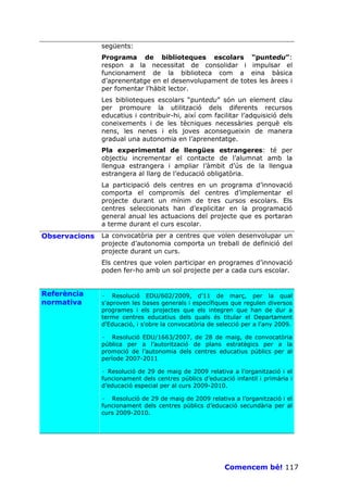 següents:
               Programa de biblioteques escolars “puntedu”:
               respon a la necessitat de consolidar i impulsar el
               funcionament de la biblioteca com a eina bàsica
               d’aprenentatge en el desenvolupament de totes les àrees i
               per fomentar l’hàbit lector.
               Les biblioteques escolars “puntedu” són un element clau
               per promoure la utilització dels diferents recursos
               educatius i contribuir-hi, així com facilitar l’adquisició dels
               coneixements i de les tècniques necessàries perquè els
               nens, les nenes i els joves aconsegueixin de manera
               gradual una autonomia en l’aprenentatge.
               Pla experimental de llengües estrangeres: té per
               objectiu incrementar el contacte de l’alumnat amb la
               llengua estrangera i ampliar l’àmbit d’ús de la llengua
               estrangera al llarg de l’educació obligatòria.
               La participació dels centres en un programa d’innovació
               comporta el compromís del centres d’implementar el
               projecte durant un mínim de tres cursos escolars. Els
               centres seleccionats han d’explicitar en la programació
               general anual les actuacions del projecte que es portaran
               a terme durant el curs escolar.
Observacions   La convocatòria per a centres que volen desenvolupar un
               projecte d’autonomia comporta un treball de definició del
               projecte durant un curs.
               Els centres que volen participar en programes d’innovació
               poden fer-ho amb un sol projecte per a cada curs escolar.


Referència     · Resolució EDU/602/2009, d'11 de març, per la qual
normativa      s'aproven les bases generals i específiques que regulen diversos
               programes i els projectes que els integren que han de dur a
               terme centres educatius dels quals és titular el Departament
               d'Educació, i s'obre la convocatòria de selecció per a l'any 2009.

               · Resolució EDU/1663/2007, de 28 de maig, de convocatòria
               pública per a l’autorització de plans estratègics per a la
               promoció de l’autonomia dels centres educatius públics per al
               període 2007-2011

               · Resolució de 29 de maig de 2009 relativa a l’organització i el
               funcionament dels centres públics d’educació infantil i primària i
               d’educació especial per al curs 2009-2010.

               · Resolució de 29 de maig de 2009 relativa a l’organització i el
               funcionament dels centres públics d’educació secundària per al
               curs 2009-2010.




                                                         Comencem bé! 117
 