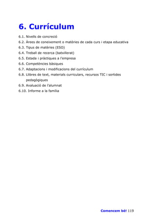 6. Currículum
6.1. Nivells de concreció
6.2. Àrees de coneixement o matèries de cada curs i etapa educativa
6.3. Tipus de matèries (ESO)
6.4. Treball de recerca (batxillerat)
6.5. Estada ¡ pràctiques a l’empresa
6.6. Competències bàsiques
6.7. Adaptacions i modificacions del currículum
6.8. Llibres de text, materials curriculars, recursos TIC i sortides
    pedagògiques
6.9. Avaluació de l’alumnat
6.10. Informe a la família




                                                      Comencem bé! 119
 