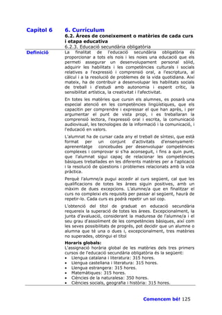 Capítol 6   6. Currículum
            6.2. Àrees de coneixement o matèries de cada curs
            i etapa educativa
            6.2.3. Educació secundària obligatòria
Definició   La finalitat de l'educació secundària obligatòria és
            proporcionar a tots els nois i les noies una educació que els
            permeti assegurar un desenvolupament personal sòlid,
            adquirir les habilitats i les competències culturals i socials
            relatives a l'expressió i comprensió oral, a l'escriptura, al
            càlcul i a la resolució de problemes de la vida quotidiana. Així
            mateix, ha de contribuir a desenvolupar les habilitats socials
            de treball i d'estudi amb autonomia i esperit crític, la
            sensibilitat artística, la creativitat i l'afectivitat.
            En totes les matèries que cursin els alumnes, es posarà una
            especial atenció en les competències lingüístiques, que els
            capacitin per comprendre i expressar el que han après, i per
            argumentar el punt de vista propi, i es treballaran la
            comprensió lectora, l'expressió oral i escrita, la comunicació
            audiovisual, les tecnologies de la informació i la comunicació, i
            l'educació en valors.
            L’alumnat ha de cursar cada any el treball de síntesi, que està
            format     per    un   conjunt    d'activitats  d'ensenyament-
            aprenentatge concebudes per desenvolupar competències
            complexes i comprovar si s'ha aconseguit, i fins a quin punt,
            que l'alumnat sigui capaç de relacionar les competències
            bàsiques treballades en les diferents matèries per a l'aplicació
            i la resolució de qüestions i problemes relacionats amb la vida
            pràctica.
            Perquè l’alumne/a pugui accedir al curs següent, cal que les
            qualificacions de totes les àrees siguin positives, amb un
            màxim de dues excepcions. L’alumne/a que en finalitzar el
            curs no compleixi els requisits per passar al següent, haurà de
            repetir-lo. Cada curs es podrà repetir un sol cop.
            L’obtenció del títol de graduat en educació secundària
            requereix la superació de totes les àrees. Excepcionalment, la
            junta d’avaluació, considerant la maduresa de l'alumne/a i el
            seu grau d'assoliment de les competències bàsiques, així com
            les seves possibilitats de progrés, pot decidir que un alumne o
            alumna que té una o dues i, excepcionalment, tres matèries
            no superades, obtingui el títol
            Horaris globals:
            L'assignació horària global de les matèries dels tres primers
            cursos de l'educació secundària obligatòria és la següent:
            • Llengua catalana i literatura: 315 hores.
            • Llengua castellana i literatura: 315 hores.
            • Llengua estrangera: 315 hores.
            • Matemàtiques: 315 hores.
            • Ciències de la naturalesa: 350 hores.
            • Ciències socials, geografia i història: 315 hores.


                                                   Comencem bé! 125
 