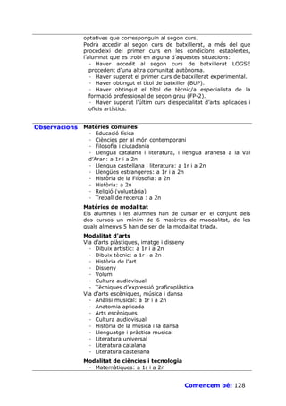 optatives que corresponguin al segon curs.
               Podrà accedir al segon curs de batxillerat, a més del que
               procedeixi del primer curs en les condicions establertes,
               l’alumnat que es trobi en alguna d’aquestes situacions:
                  · Haver accedit al segon curs de batxillerat LOGSE
                  procedent d’una altra comunitat autònoma.
                  · Haver superat el primer curs de batxillerat experimental.
                  · Haver obtingut el títol de batxiller (BUP).
                  · Haver obtingut el títol de tècnic/a especialista de la
                  formació professional de segon grau (FP-2).
                  · Haver superat l’últim curs d’especialitat d’arts aplicades i
                  oficis artístics.


Observacions   Matèries comunes
                · Educació física
                · Ciències per al món contemporani
                · Filosofia i ciutadania
                · Llengua catalana i literatura, i llengua aranesa a la Val
                d’Aran: a 1r i a 2n
                · Llengua castellana i literatura: a 1r i a 2n
                · Llengües estrangeres: a 1r i a 2n
                · Història de la Filosofia: a 2n
                · Història: a 2n
                · Religió (voluntària)
                · Treball de recerca : a 2n
               Matèries de modalitat
               Els alumnes i les alumnes han de cursar en el conjunt dels
               dos cursos un mínim de 6 matèries de maodalitat, de les
               quals almenys 5 han de ser de la modalitat triada.
               Modalitat d’arts
               Via d’arts plàstiques, imatge i disseny
                 · Dibuix artístic: a 1r i a 2n
                 · Dibuix tècnic: a 1r i a 2n
                 · Història de l’art
                 · Disseny
                 · Volum
                 · Cultura audiovisual
                 · Tècniques d’expressió graficoplàstica
               Via d’arts escèniques, música i dansa
                 · Anàlisi musical: a 1r i a 2n
                 · Anatomia aplicada
                 · Arts escèniques
                 · Cultura audiovisual
                 · Història de la música i la dansa
                 · Llenguatge i pràctica musical
                 · Literatura universal
                 · Literatura catalana
                 · Literatura castellana
               Modalitat de ciències i tecnologia
                · Matemàtiques: a 1r i a 2n


                                                      Comencem bé! 128
 