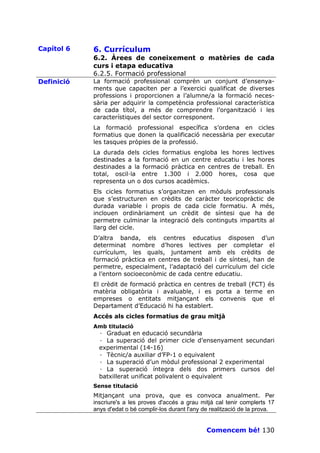 Capítol 6   6. Currículum
            6.2. Àrees de coneixement o matèries de cada
            curs i etapa educativa
            6.2.5. Formació professional
Definició   La formació professional comprèn un conjunt d’ensenya-
            ments que capaciten per a l’exercici qualificat de diverses
            professions i proporcionen a l’alumne/a la formació neces-
            sària per adquirir la competència professional característica
            de cada títol, a més de comprendre l’organització i les
            característiques del sector corresponent.
            La formació professional específica s’ordena en cicles
            formatius que donen la qualificació necessària per executar
            les tasques pròpies de la professió.
            La durada dels cicles formatius engloba les hores lectives
            destinades a la formació en un centre educatiu i les hores
            destinades a la formació pràctica en centres de treball. En
            total, oscil—la entre 1.300 i 2.000 hores, cosa que
            representa un o dos cursos acadèmics.
            Els cicles formatius s’organitzen en mòduls professionals
            que s’estructuren en crèdits de caràcter teoricopràctic de
            durada variable i propis de cada cicle formatiu. A més,
            inclouen ordinàriament un crèdit de síntesi que ha de
            permetre culminar la integració dels continguts impartits al
            llarg del cicle.
            D’altra banda, els centres educatius disposen d’un
            determinat nombre d’hores lectives per completar el
            currículum, les quals, juntament amb els crèdits de
            formació pràctica en centres de treball i de síntesi, han de
            permetre, especialment, l’adaptació del currículum del cicle
            a l’entorn socioeconòmic de cada centre educatiu.
            El crèdit de formació pràctica en centres de treball (FCT) és
            matèria obligatòria i avaluable, i es porta a terme en
            empreses o entitats mitjançant els convenis que el
            Departament d’Educació hi ha establert.
            Accés als cicles formatius de grau mitjà
            Amb titulació
              · Graduat en educació secundària
              · La superació del primer cicle d’ensenyament secundari
              experimental (14-16)
              · Tècnic/a auxiliar d’FP-1 o equivalent
              · La superació d’un mòdul professional 2 experimental
              · La superació íntegra dels dos primers cursos del
              batxillerat unificat polivalent o equivalent
            Sense titulació
            Mitjançant una prova, que es convoca anualment. Per
            inscriure's a les proves d'accés a grau mitjà cal tenir complerts 17
            anys d'edat o bé complir-los durant l'any de realització de la prova.


                                                       Comencem bé! 130
 