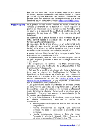 Per als alumnes que hagin superat determinats cicles
               formatius, algunes universitats reconeixeran com a crèdits
               ja cursats algunes matèries dels estudis universitaris de
               primer cicle. Per conèixer les correspondències que s’han
               establert, es pot consultar l’adreça: http://www.xtec.cat/fp/

Observacions   La superació de les proves d’accés als cicles formatius té
               validesa permanent en la totalitat de l’Estat espanyol i
               permet de matricular-se per cursar un cicle formatiu, però
               no equival a la possessió de cap titulació acadèmica, ni a la
               superació de cap àrea de l’ESO ni de cap matèria del
               batxillerat.
               La superació de la prova d’accés a cicles formatius de grau
               mitjà permet l’accés a qualsevol cicle de grau mitjà de
               formació professional específica.
               La superació de la prova d’accés a un determinat cicle
               formatiu de grau superior permet l’accés a aquest cicle i
               també, si fa al cas, als cicles formatius que tenen la part
               específica coincident o inclosa en la d’aquest cicle.
               A partir del curs 2009-2010,s’inicia l’adaptació dels Cicles
               Formatius a les previsions de la LOE:
               - Progressivament, tots els cicles formatius de grau mitjà i
               de grau superior passaran a tenir una càrrega lectiva de
               2.000 hores.
               - Es reorganitzen les famílies i els títols professionals,
               coincidint amb els Certificats de professionalitat i les
               Qualificacions Professionals.
               - Pel que fa al perfil professional, els títols a Catalunya
               tenen com a referent les Qualificacions del Catàleg de
               Qualificacions Professionals de Catalunya, que prèviament
               s’han analitzat i adaptat a les necessitats dels diferents
               sectors professionals per part de l’Institut Català de les
               Qualificacions Professionals (ICQP). Aquestes Qualificacions
               són el referent del perfil professional:
               - Les qualificacions estan organitzades en diverses unitats
               de competència. Les unitats de competència són la unitat de
               transferència entre els sistemes de formació professional
               inicial del sistema educatiu i la formació professional per a
               l’ocupació i l’element que permet la capitalització de la
               formació o experiència adquirida.
               - Els nous títols de Formació Professional, estan organitzats
               en     Mòduls     Professionals,  associats  a   unitats   de
               competència.
                   • Mòduls professionals associats a una o més unitats de
                       competència.
                   • Mòduls professionals de suport, que contenen
                       formació de base o transversal a diferents cicles
                       formatius.
                   • Mòduls professionals comuns a tots els títols:
                       Formació i orientació laboral (FOL), Empresa i
                       iniciativa emprenedora (EIE) i mòdul de FCT



                                                     Comencem bé! 132
 