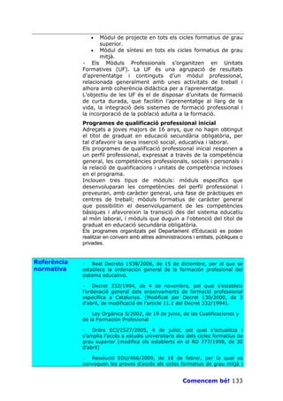 •   Mòdul de projecte en tots els cicles formatius de grau
                    superior.
                 • Mòdul de síntesi en tots els cicles formatius de grau
                    mitjà.
             - Els Mòduls Professionals s’organitzen en Unitats
             Formatives (UF). La UF és una agrupació de resultats
             d’aprenentatge i continguts d’un mòdul professional,
             relacionada generalment amb unes activitats de treball i
             alhora amb coherència didàctica per a l’aprenentatge.
             L’objectiu de les UF és el de disposar d’unitats de formació
             de curta durada, que facilitin l’aprenentatge al llarg de la
             vida, la integració dels sistemes de formació professional i
             la incorporació de la població adulta a la formació.
             Programes de qualificació professional inicial
             Adreçats a joves majors de 16 anys, que no hagin obtingut
             el títol de graduat en educació secundària obligatòria, per
             tal d'afavorir la seva inserció social, educativa i laboral.
             Els programes de qualificació professional inicial responen a
             un perfil professional, expressat a través de la competència
             general, les competències professionals, socials i personals i
             la relació de qualificacions i unitats de competència incloses
             en el programa.
             Inclouen tres tipus de mòduls: mòduls específics que
             desenvoluparan les competències del perfil professional i
             preveuran, amb caràcter general, una fase de pràctiques en
             centres de treball; mòduls formatius de caràcter general
             que possibilitin el desenvolupament de les competències
             bàsiques i afavoreixin la transició des del sistema educatiu
             al món laboral, i mòduls que duguin a l'obtenció del títol de
             graduat en educació secundària obligatòria.
             Els programes organitzats pel Departament d'Educació es poden
             realitzar en conveni amb altres administracions i entitats, públiques o
             privades.


Referència   · Real Decreto 1538/2006, de 15 de diciembre, por el que se
normativa    establece la ordenación general de la formación profesional del
             sistema educativo.

             · Decret 332/1994, de 4 de novembre, pel qual s’estableix
             l’ordenació general dels ensenyaments de formació professional
             específica a Catalunya. (Modificat per Decret 130/2000, de 3
             d’abril, de modificació de l’article 11.1 del Decret 332/1994).

             · Ley Orgánica 5/2002, de 19 de junio, de las Cualificaciones y
             de la Formación Profesional

             · Ordre ECI/2527/2005, 4 de juliol, pel qual s’actualitza i
             s’amplia l’accés a estudis universitaris des dels cicles formatius de
             grau superior (modifica els establerts en el RD 777/1998, de 30
             d’abril)

             · Resolució EDU/466/2009, de 18 de febrer, per la qual es
             convoquen les proves d'accés als cicles formatius de grau mitjà i


                                                         Comencem bé! 133
 