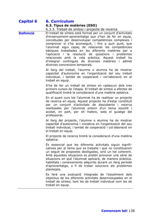 Capítol 6   6. Currículum
            6.3. Tipus de matèries (ESO)
            6.3.3. Treball de síntesi i projecte de recerca
Definició   El treball de síntesi està format per un conjunt d'activitats
            d'ensenyament-aprenentatge que s'han de fer en equip,
            concebudes per desenvolupar competències complexes i
            comprovar si s'ha aconseguit, i fins a quin punt, que
            l'alumnat sigui capaç de relacionar les competències
            bàsiques treballades en les diferents matèries per a
            l'aplicació i la resolució de qüestions i problemes
            relacionats amb la vida pràctica. Aquest treball ha
            d'integrar continguts de diverses matèries i admet
            diverses concrecions temporals.
            Al llarg del treball, l'alumne o alumna ha de mostrar
            capacitat d'autonomia en l'organització del seu treball
            individual, i també de cooperació i col—laboració en el
            treball en equip.
            S'ha de fer un treball de síntesi en cadascun dels tres
            primers cursos de l'etapa. El treball de síntesi a efectes de
            qualificació tindrà la consideració d'una matèria optativa.
            En el quart curs tot l'alumnat ha de realitzar un projecte
            de recerca en equip. Aquest projecte ha d'estar constituït
            per un conjunt d'activitats de descoberta i recerca
            realitzades per l'alumnat entorn d'un tema escollit i
            acotat, en part, per ell mateix, sota el guiatge del
            professorat.
            Al llarg del projecte, l'alumne o alumna ha de mostrar
            capacitat d'autonomia i iniciativa en l'organització del seu
            treball individual, i també de cooperació i col—laboració en
            el treball en equip.
            El projecte de recerca tindrà la consideració d'una matèria
            optativa.
            És essencial que les diferents activitats siguin signifi-
            catives per al tema que es treballa i que no constitueixin
            un seguit de propostes deslligades, sinó un tot coherent.
            Amb aquestes situacions es pretén provocar una sèrie de
            situacions en què l’alumnat aplicarà, de manera pràctica,
            habilitats i coneixements adquirits durant un llarg període
            d’aprenentatge, a fi de trobar solucions als problemes
            plantejats.
            Es farà una avaluació integrada de l’assoliment dels
            objectius de les diferents activitats desenvolupades en el
            treball de síntesi, tant les de treball individual com les de
            treball en equip.




                                                   Comencem bé! 138
 