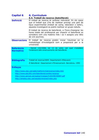 Capítol 6          6. Currículum
                   6.4. Treball de recerca (batxillerat)
Definició          El treball de recerca té caràcter individual. En els casos
                   que el treball que s’ha de realitzar prevegi una part de
                   tipus experimental (treball de camp, laboratori o taller),
                   aquesta investigació es podrà realitzar en grups reduïts.
                   El treball de recerca de batxillerat, a l’hora d’assignar les
                   hores totals del professorat per impartir el batxillerat es
                   considera com una matèria més i se li assigna una ràtio
                   de vint alumnes.
Observacions       El treball de recerca pretén iniciar l’alumnat en la
                   metodologia d’investigació com a preparació per a la
                   universitat.

Referència         · Decret 142/2008, de 15 de juliol, pel qual s'estableix
Normativa          l'ordenació dels ensenyaments del batxillerat.




Bibliografia       Treball de recerca/2005. Departament d’Educació
                   El Batxillerat. Departament d’Ensenyament. Barcelona, 1999

Enllaços
·   http://www.xtec.cat/sgfp/matform/matrecerca/index.htm
·   http://www.edu365.com/batxillerat/comfer/recerca/
·   http://www.gencat.cat/eadop/imatges/5183/08190087.pdf
·   http://phobos.xtec.cat/edubib/intranet/index.php




                                                            Comencem bé! 140
 