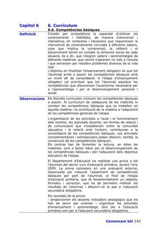 Capítol 6      6. Currículum
               6.6. Competències bàsiques
Definició      S'entén per competència la capacitat d'utilitzar els
               coneixements i habilitats, de manera transversal i
               interactiva, en contextos i situacions que requereixen la
               intervenció de coneixements vinculats a diferents sabers,
               cosa que implica la comprensió, la reflexió i el
               discerniment tenint en compte la dimensió social de cada
               situació, és a dir, que integren sabers i aprenentatges de
               diferents matèries, que sovint s’aprenen no sols a l’escola
               i que serveixen per resoldre problemes diversos de la vida
               real.
               L’objectiu en finalitzar l’ensenyament obligatori és que tot
               l’alumnat arribi a assolir les competències bàsiques amb
               un nivell alt de consolidació. A l’etapa d’ensenyament
               obligatori cal prioritzar que tot l’alumnat assoleixi les
               competències que afavoreixen l’autonomia necessària per
               a l’aprenentatge i per al desenvolupament personal i
               social.
Observacions   Els Decrets curriculars inclouen les competències bàsiques
               a assolir. Al currículum de cadascuna de les matèries hi
               consten les competències bàsiques que es treballen en
               aquella matèria i la contribució de la matèria a l'adquisició
               de les competències generals de l'etapa.
               L'organització de les activitats a l'aula i el funcionament
               dels centres, les activitats docents, les formes de relació i
               de comunicació que s'estableixen entre la comunitat
               educativa i la relació amb l'entorn, contribuiran a la
               consolidació de les competències bàsiques. Les activitats
               complementàries i extraescolars poden afavorir, també, la
               consecució de les competències bàsiques.
               Els centres han de fomentar la lectura, en totes les
               matèries, com a factor bàsic per el desenvolupament de
               les competències bàsiques i per l'adquisició dels objectius
               educatius de l'etapa.
               El Departament d’Educació ha realitzat una prova a tot
               l’alumnat del darrer curs d’educació primària, durant l’any
               2009. La prova consisteix en una avaluació externa,
               dissenyada per mesurar l'assoliment de competències
               bàsiques per part de l'alumnat, al final de l'etapa
               d'educació primària, que té fonamentalment un objectiu
               formatiu i corrector, que ha de permetre millorar els
               resultats de l'alumnat i afavorir-ne el pas a l'educació
               secundària obligatòria.
               Els resultats de la prova:
               - proporcionen als docents indicadors pedagògics que els
               han de servir per orientar i organitzar les activitats
               d'ensenyament i aprenentatge, tant per a l'educació
               primària com per a l'educació secundària obligatòria.


                                                      Comencem bé! 143
 