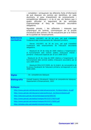 - completen i enriqueixen les diferents fonts d'informació
                    de què disposen els centres per identificar, en cada
                    alumne/a, el grau d'assoliment de coneixements i
                    competències bàsiques i, si és el cas, els factors que li
                    poden dificultar el seguiment de les activitats
                    d'aprenentatge al llarg de l'educació secundària
                    obligatòria.
                    Aquestes proves, i les reflexions i mesures que
                    emprenguin els centres, s’emmarquen en el procés
                    d’avaluació dels centres i de les actuacions per a la millora
                    de la qualitat de l’ensenyament.
Referència          · Decret 142/2007, de 26 de juny, pel qual s'estableix
normativa           l'ordenació dels ensenyaments de l'educació primària.

                    · Decret 143/2007, de 26 de juny, pel qual s'estableix
                    l'ordenació dels ensenyaments de l'educació secundaria
                    obligatòria.

                    · Resolució de 29 de maig de 2009 relativa a l’organització i
                    el funcionament dels centres públics d’educació infantil i
                    primària i d’educació especial per al curs 2009-2010.

                    . Resolució de 29 de maig de 2009 relativa a l’organització i el
                    funcionament dels centres públics d’educació secundària per al
                    curs 2009-2010.

                    · Resolució EDU/1037/2009, de 16 d'abril, de convocatòria de
                    la prova d'avaluació de l'educació primària corresponent al curs
                    2008-2009.
                    ·
Sigles              · Cb: competències bàsiques


Bibliografia        Consell Superior d’Avaluació. Relació de competències bàsiques.
                    Departament d’Ensenyament, 2003


Enllaços
·   http://www.gencat.net/educacio/csda/actuacions/est_fin/docs/relacio_cb.pdf
·   http://www.gencat.net/educacio/csda/publis/pub_rec/docs/sintesicb.pdf
·   http://educacio.gencat.net/portal/page/portal/IDE/IIC
·   http://www.gencat.cat/eadop/imatges/4915/07176074.pdf
·   http://www.gencat.cat/eadop/imatges/4915/07176092.pdf
·   http://phobos.xtec.cat/edubib/intranet/index.php




                                                             Comencem bé! 144
 